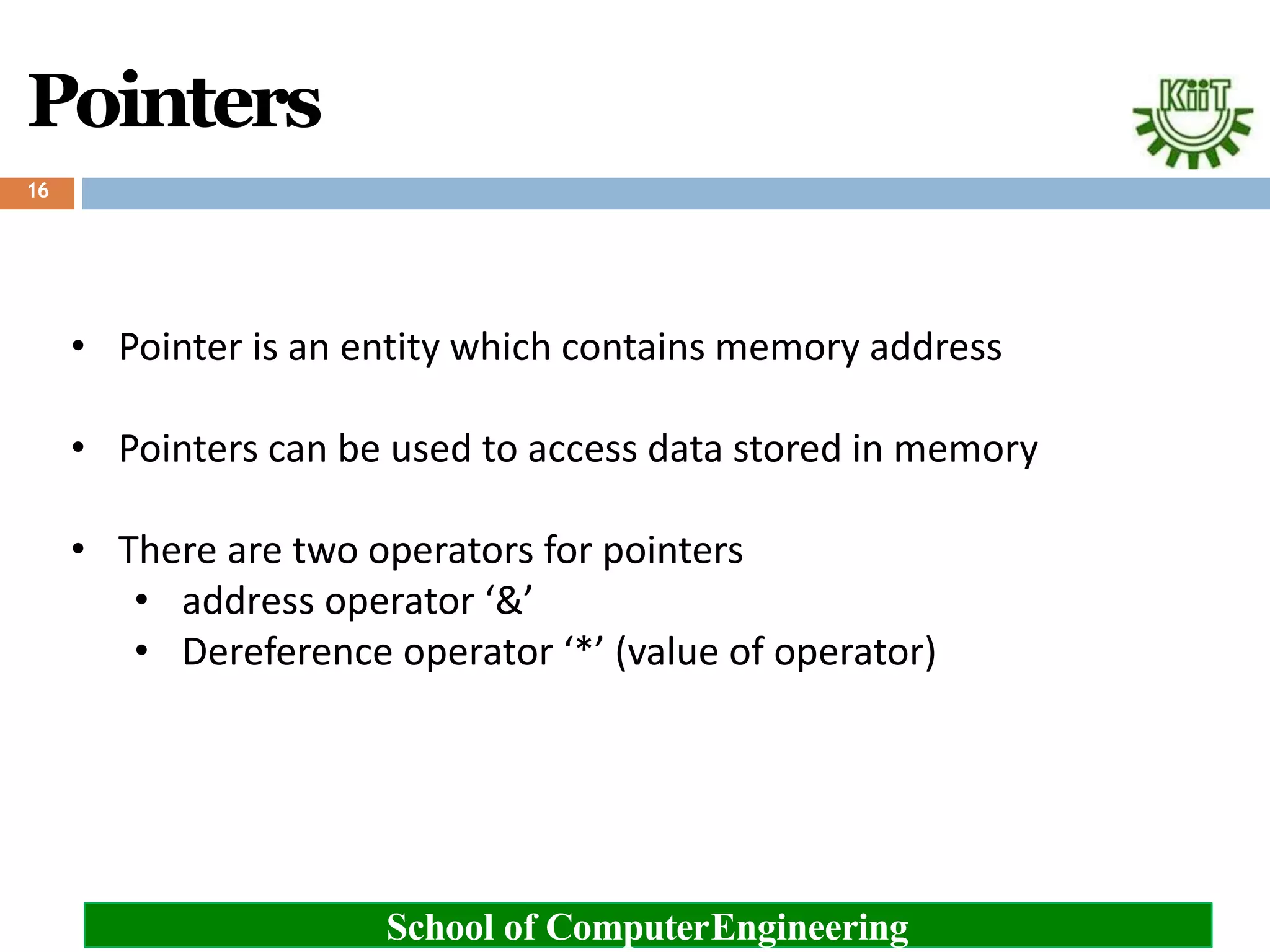 Pointers
School of ComputerEngineering
16
• Pointer is an entity which contains memory address
• Pointers can be used to access data stored in memory
• There are two operators for pointers
• address operator ‘&’
• Dereference operator ‘*’ (value of operator)
 
