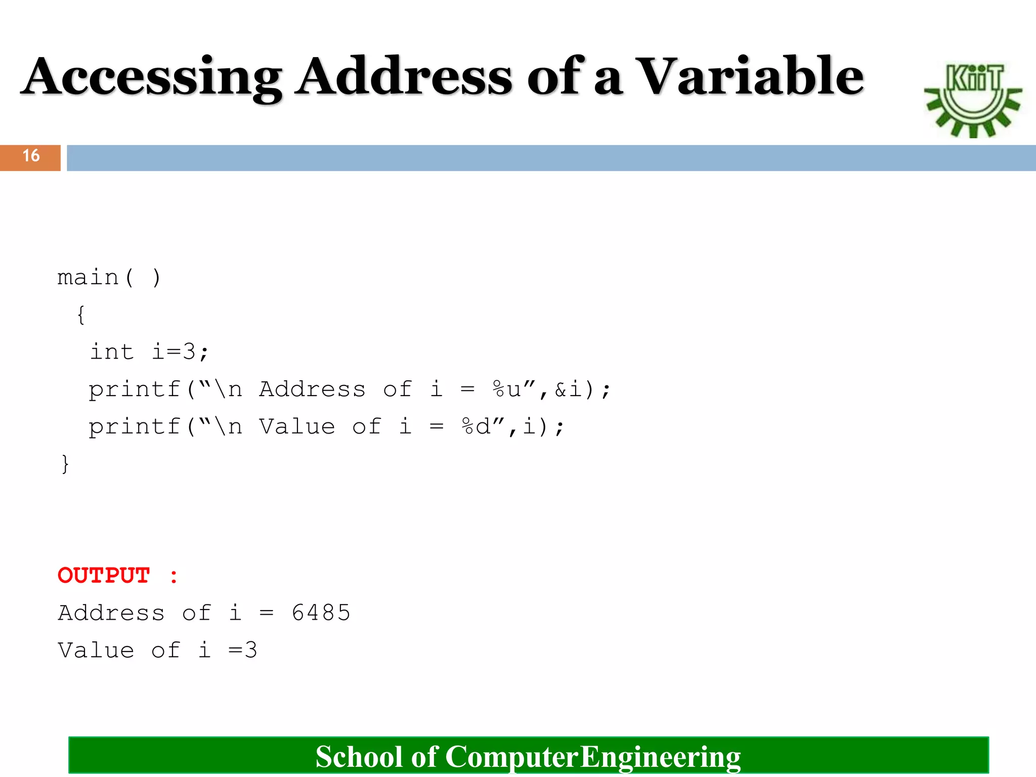Accessing Address of a Variable
School of ComputerEngineering
16
main( )
{
int i=3;
printf(“n Address of i = %u”,&i);
printf(“n Value of i = %d”,i);
}
OUTPUT :
Address of i = 6485
Value of i =3
 