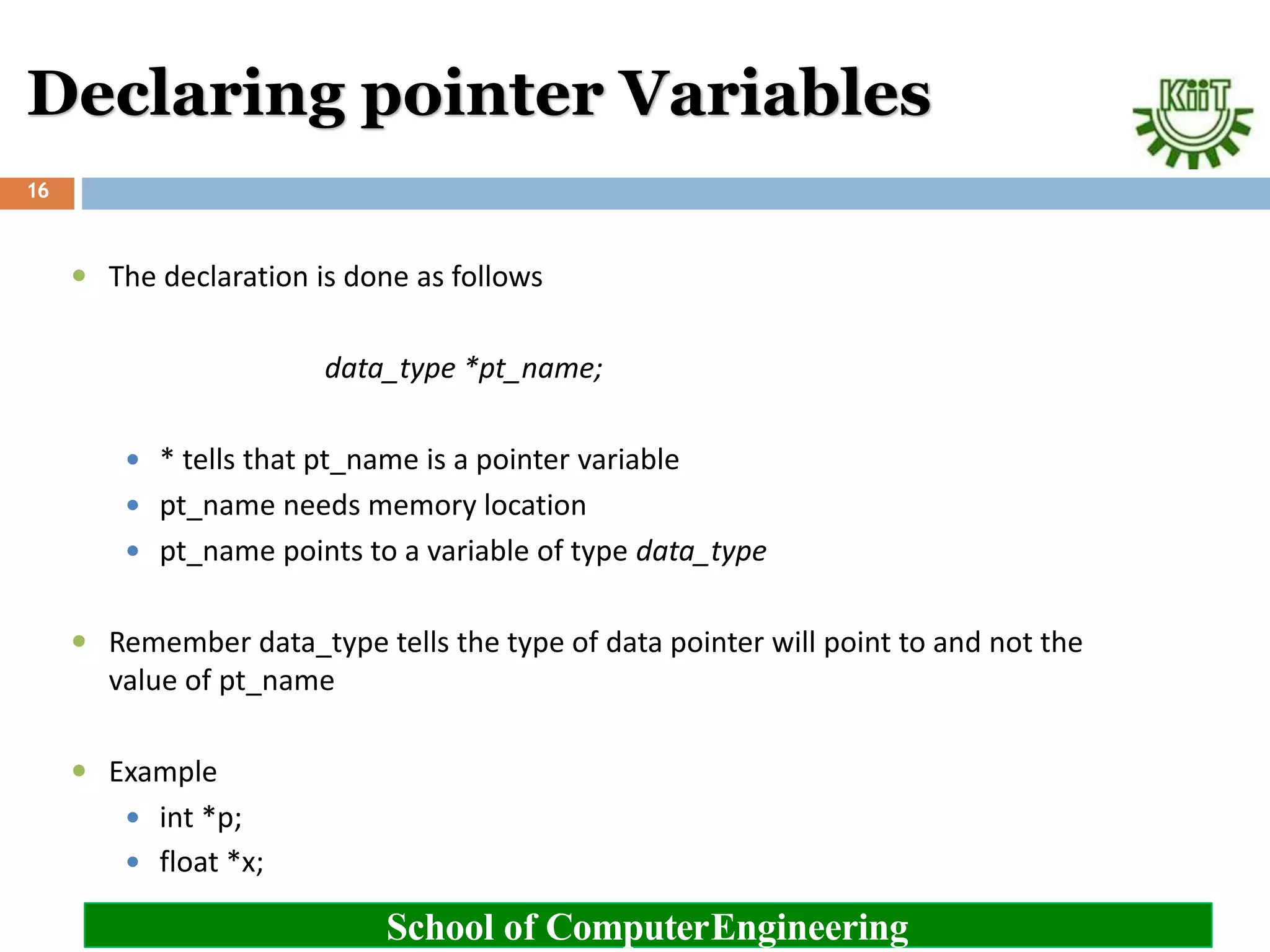 Declaring pointer Variables
School of ComputerEngineering
16
 The declaration is done as follows
data_type *pt_name;
 * tells that pt_name is a pointer variable
 pt_name needs memory location
 pt_name points to a variable of type data_type
 Remember data_type tells the type of data pointer will point to and not the
value of pt_name
 Example
 int *p;
 float *x;
 