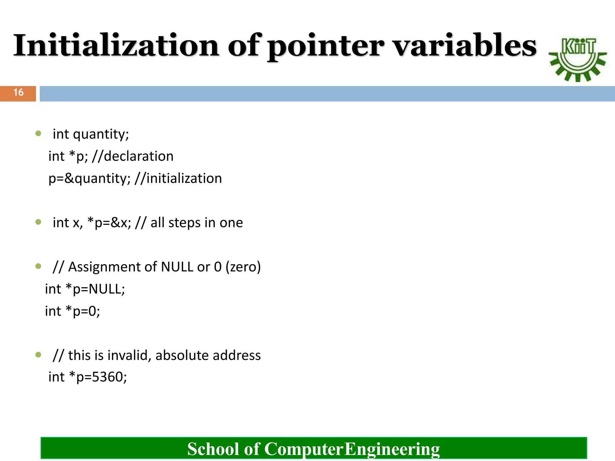 Initialization of pointer variables
School of ComputerEngineering
16
 int quantity;
int *p; //declaration
p=&quantity; //initialization
 int x, *p=&x; // all steps in one
 // Assignment of NULL or 0 (zero)
int *p=NULL;
int *p=0;
 // this is invalid, absolute address
int *p=5360;
 