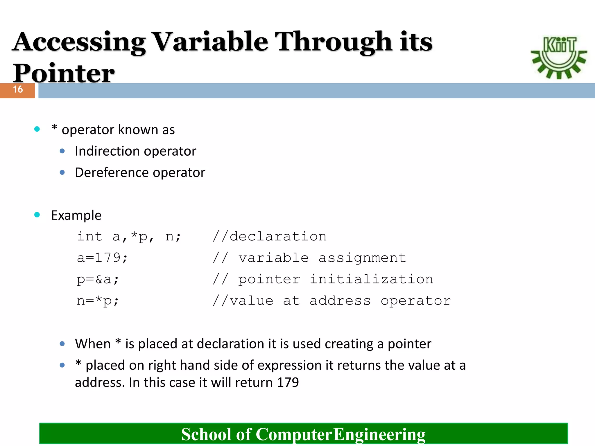 Accessing Variable Through its
Pointer
School of ComputerEngineering
16
 * operator known as
 Indirection operator
 Dereference operator
 Example
int a,*p, n; //declaration
a=179; // variable assignment
p=&a; // pointer initialization
n=*p; //value at address operator
 When * is placed at declaration it is used creating a pointer
 * placed on right hand side of expression it returns the value at a
address. In this case it will return 179
 