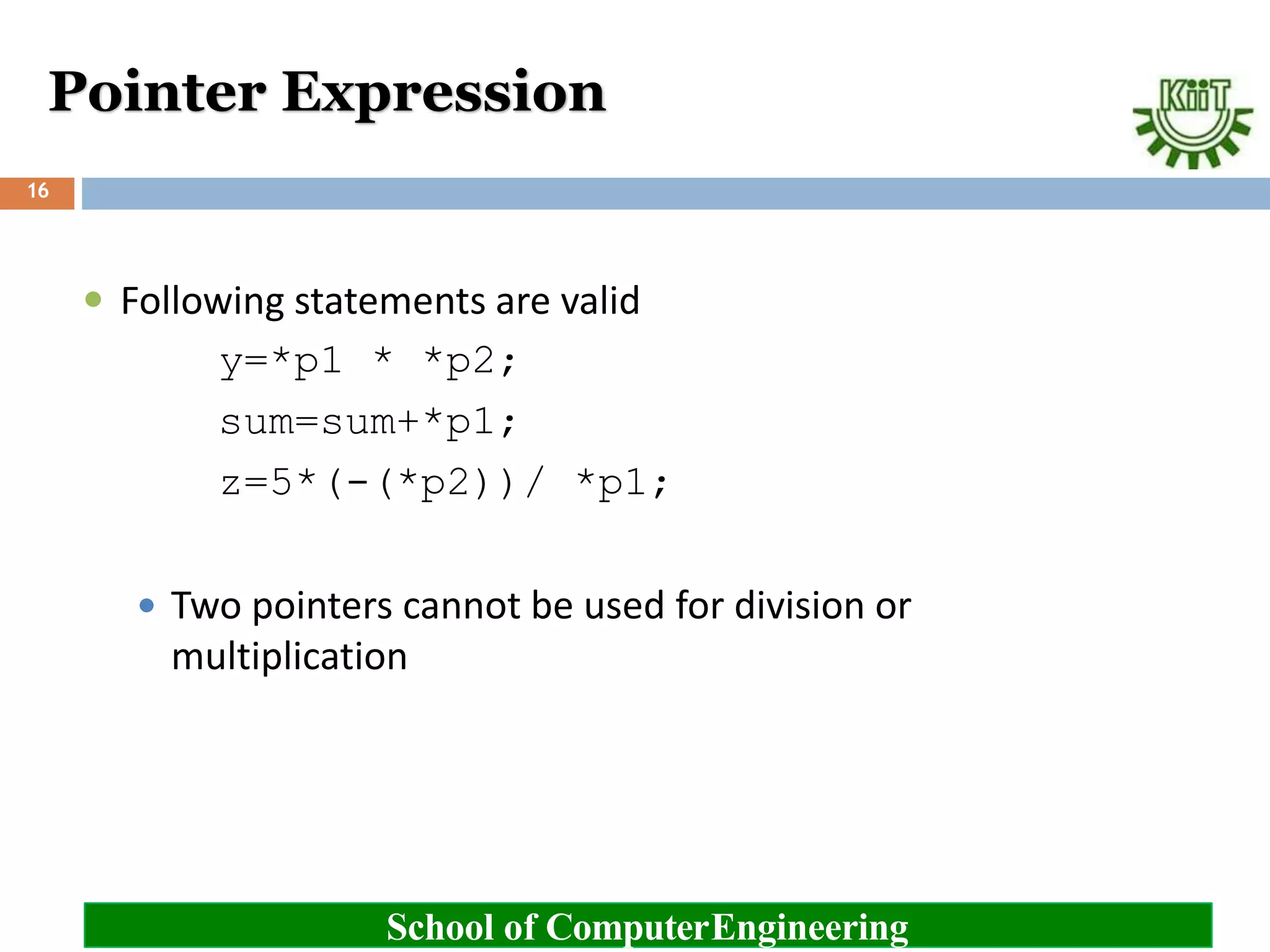 Pointer Expression
School of ComputerEngineering
16
 Following statements are valid
y=*p1 * *p2;
sum=sum+*p1;
z=5*(-(*p2))/ *p1;
 Two pointers cannot be used for division or
multiplication
 