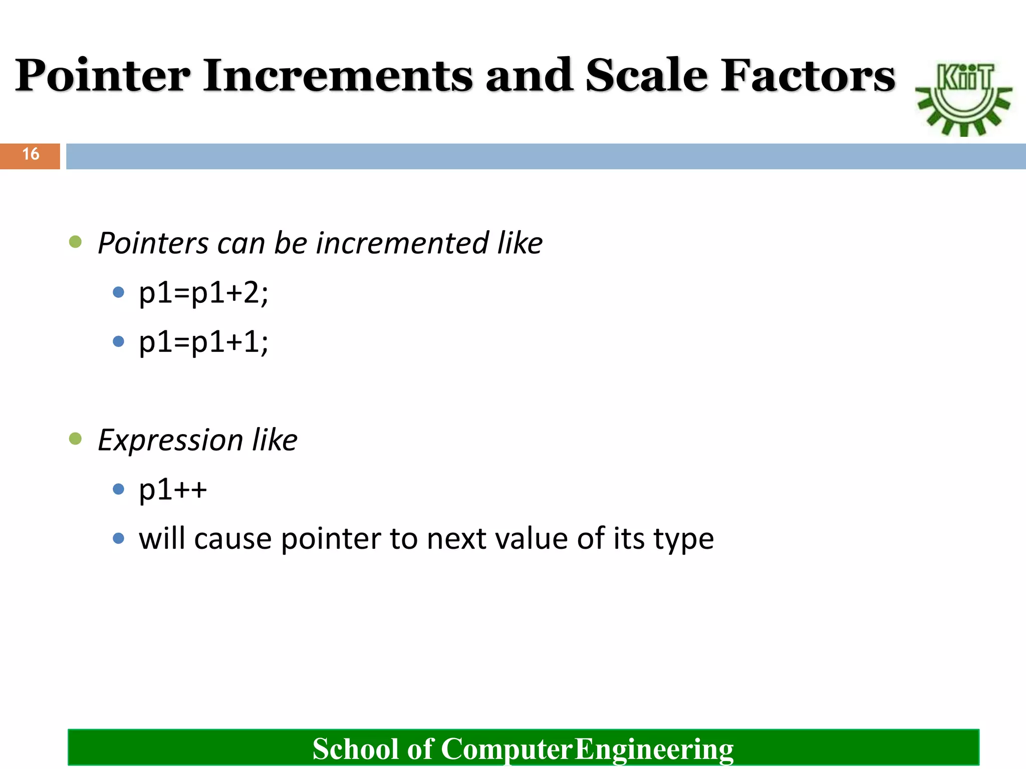 Pointer Increments and Scale Factors
School of ComputerEngineering
16
 Pointers can be incremented like
 p1=p1+2;
 p1=p1+1;
 Expression like
 p1++
 will cause pointer to next value of its type
 