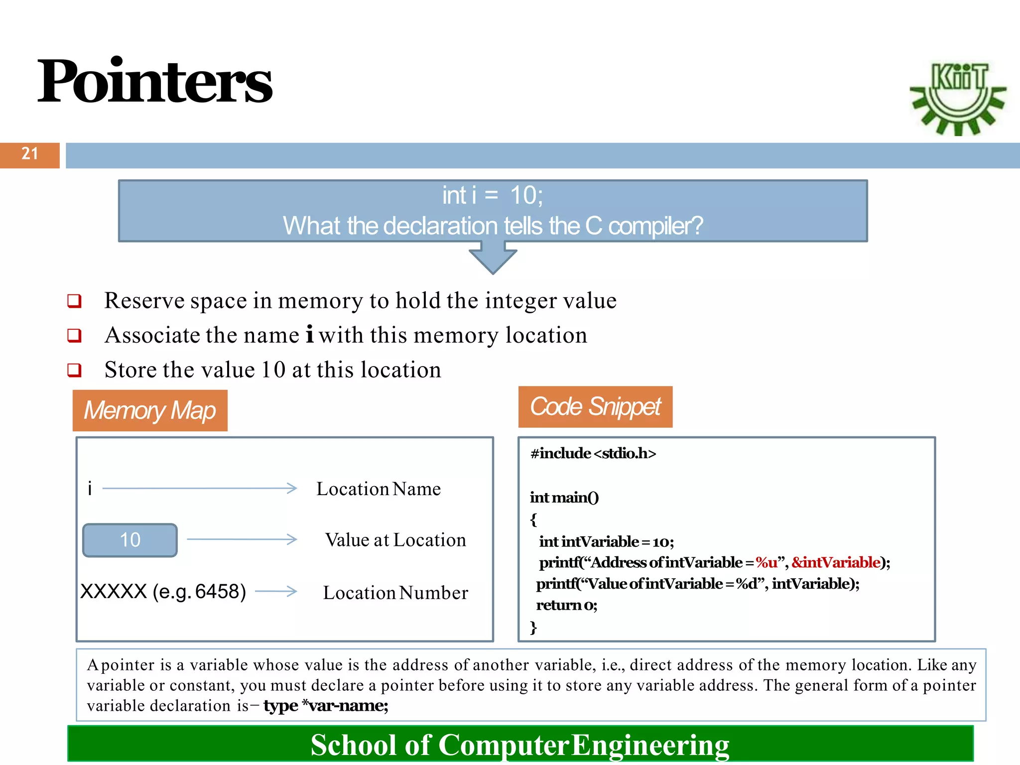 Pointers
int i = 10;
What thedeclaration tells theC compiler?
 Reserve space in memory to hold the integer value
 Associate the name i with this memory location
 Store the value 10 at this location
Memory Map
10
i
XXXXX (e.g.6458)
LocationName
School of ComputerEngineering
Value at Location
LocationNumber
Code Snippet
#include<stdio.h>
intmain()
{
intintVariable=10;
printf(“AddressofintVariable=%u”,&intVariable);
printf(“ValueofintVariable=%d”, intVariable);
return0;
}
Apointer is a variable whose value is the address of another variable, i.e., direct address of the memory location. Like any
variable or constant, you must declare a pointer before using it to store any variable address. The general form of a pointer
variable declaration is− type *var-name;
21
 