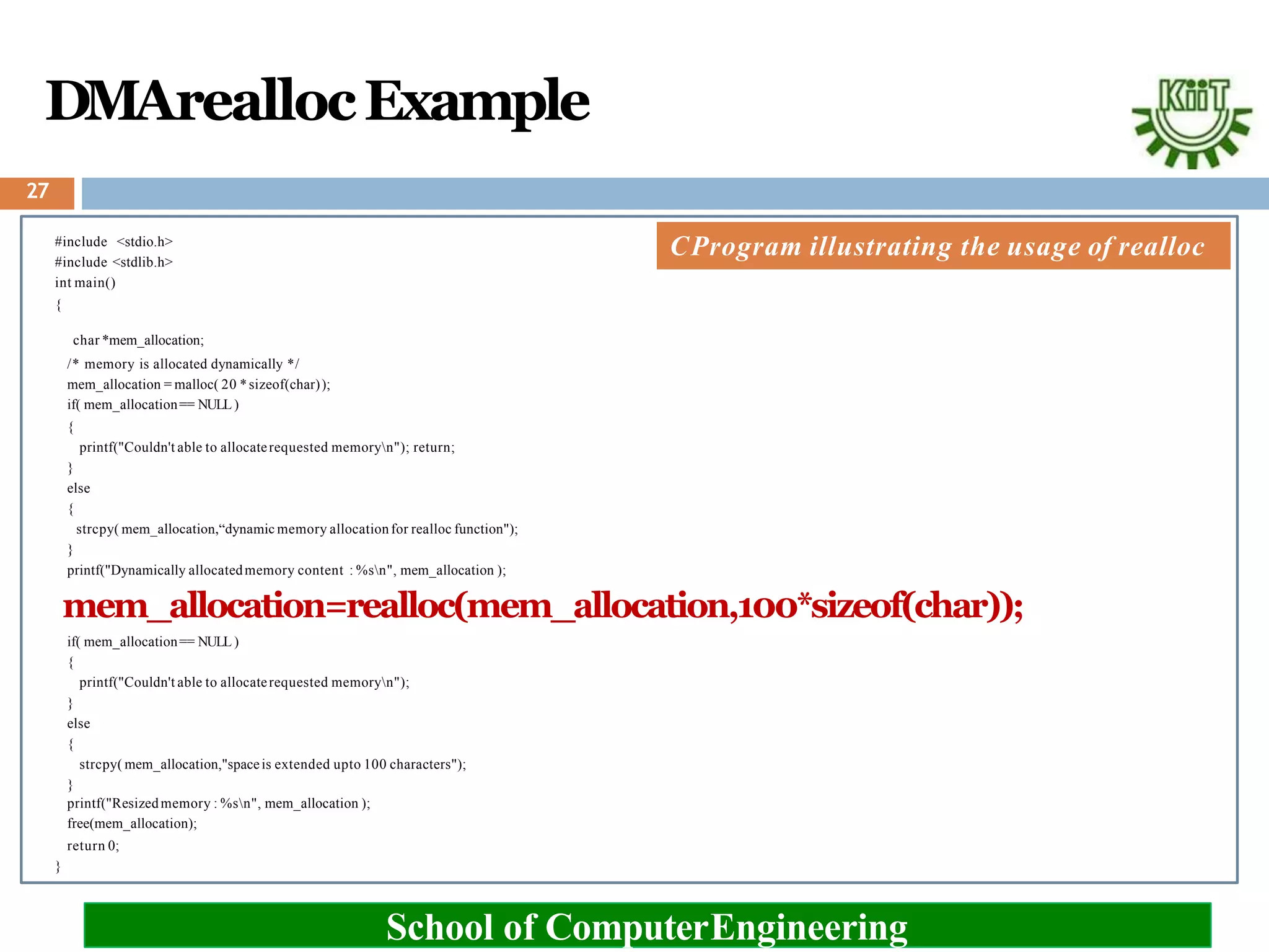 DMAreallocExample
#include <stdio.h>
#include <stdlib.h>
int main()
{
School of ComputerEngineering
char *mem_allocation;
/* memory is allocated dynamically */
mem_allocation = malloc( 20 *sizeof(char));
if( mem_allocation== NULL )
{
printf("Couldn't able to allocaterequested memoryn"); return;
}
else
{
strcpy( mem_allocation,“dynamic memory allocationfor realloc function");
}
printf("Dynamically allocatedmemory content : %sn", mem_allocation );
mem_allocation=realloc(mem_allocation,100*sizeof(char));
if( mem_allocation== NULL )
{
printf("Couldn't able to allocaterequested memoryn");
}
else
{
strcpy( mem_allocation,"spaceis extended upto 100 characters");
}
printf("Resizedmemory : %sn", mem_allocation );
free(mem_allocation);
return 0;
}
CProgram illustrating the usage of realloc
27
 