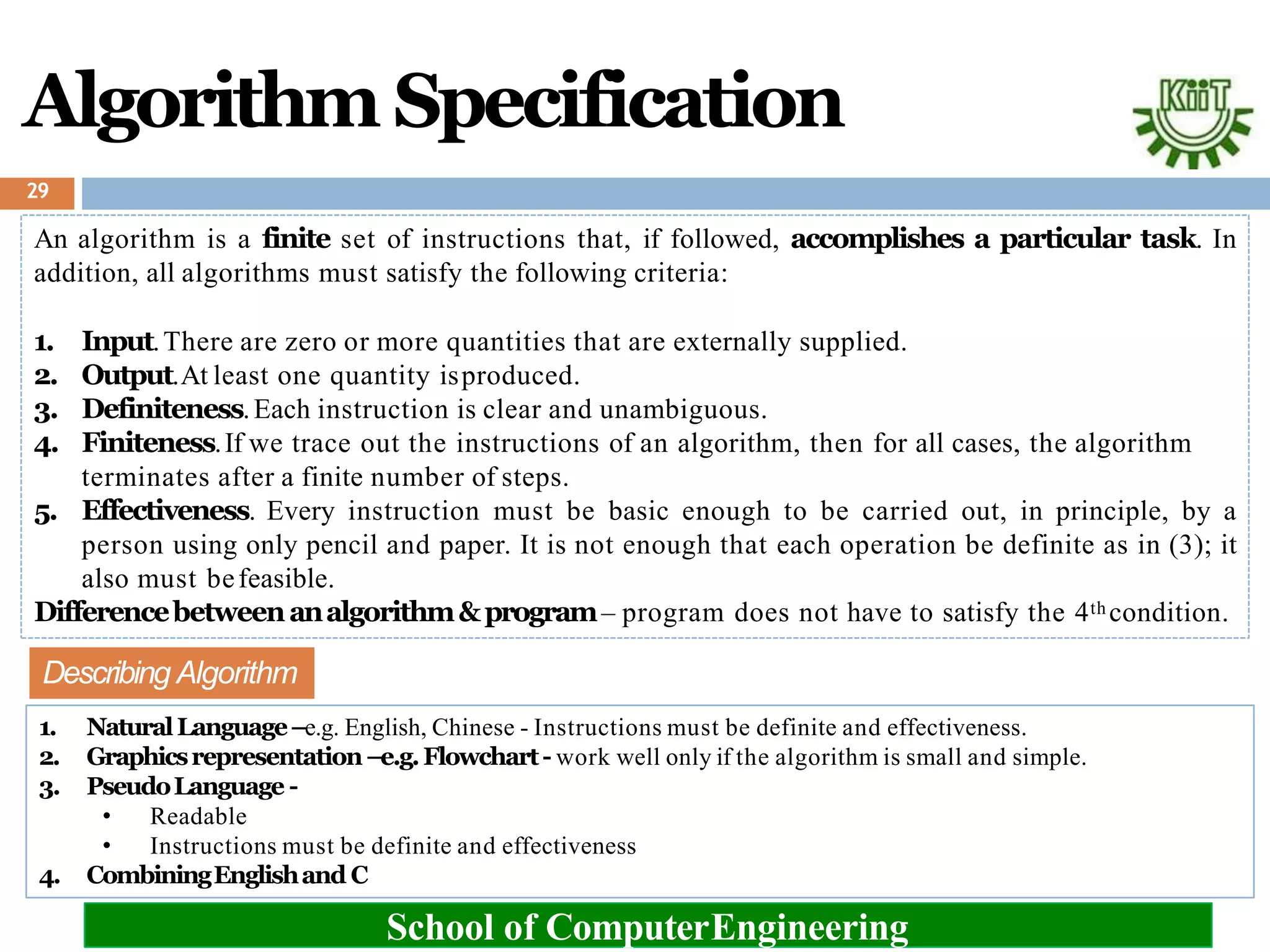 Algorithm Specification
29
An algorithm is a finite set of instructions that, if followed, accomplishes a particular task. In
addition, all algorithms must satisfy the following criteria:
1. Input.There are zero or more quantities that are externally supplied.
2. Output.At least one quantity isproduced.
3. Definiteness.Each instruction is clear and unambiguous.
4. Finiteness.If we trace out the instructions of an algorithm, then for all cases, the algorithm
terminates after a finite number of steps.
5. Effectiveness. Every instruction must be basic enough to be carried out, in principle, by a
person using only pencil and paper. It is not enough that each operation be definite as in (3); it
also must befeasible.
Differencebetweenanalgorithm&program– program does not have to satisfy the 4th condition.
School of ComputerEngineering
Describing Algorithm
1. NaturalLanguage–e.g. English, Chinese - Instructions must be definite and effectiveness.
2. Graphicsrepresentation–e.g.Flowchart- work well only if the algorithm is small and simple.
3. PseudoLanguage -
• Readable
• Instructions must be definite and effectiveness
4. CombiningEnglishand C
 
