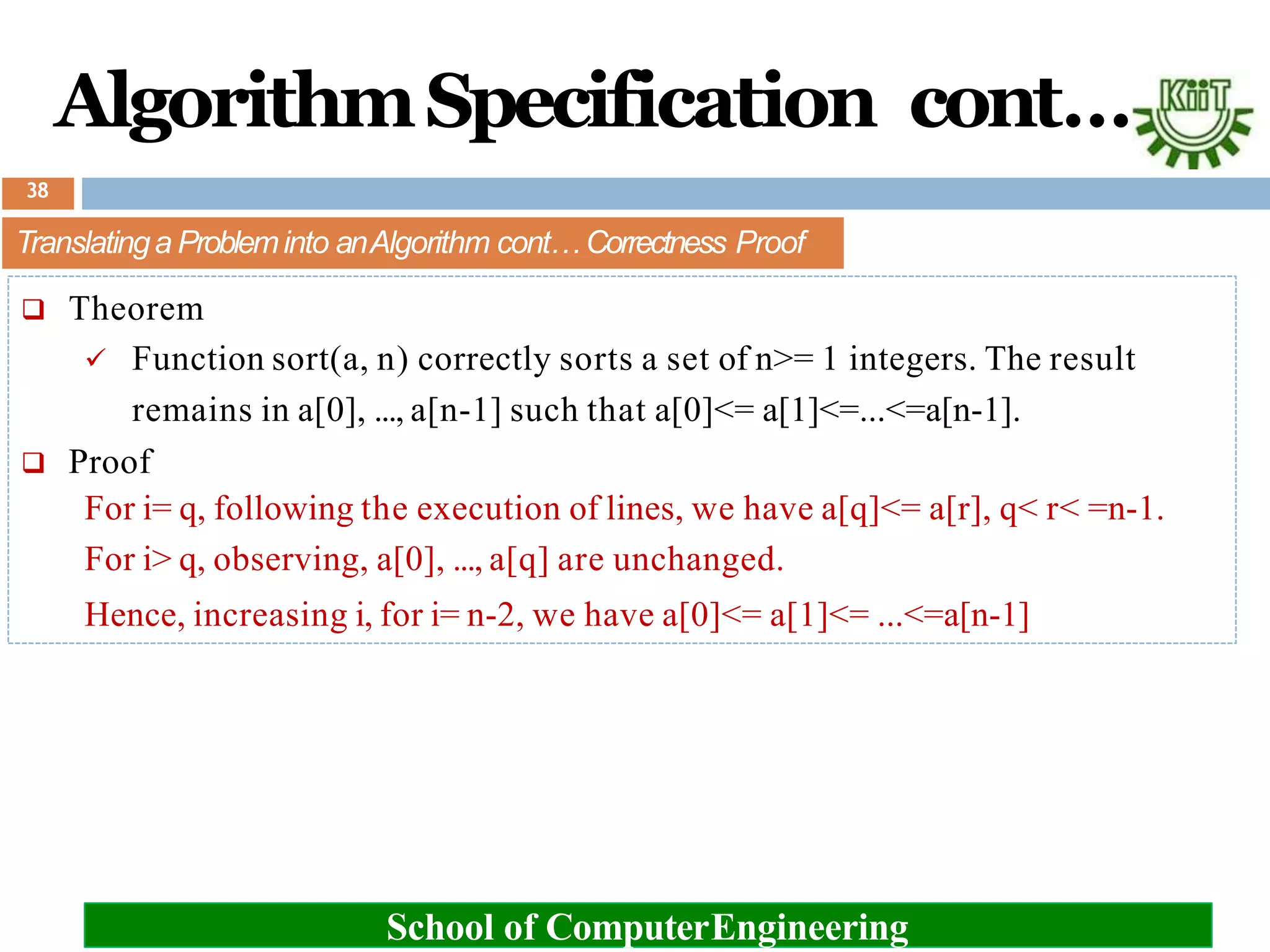 AlgorithmSpecification cont…
Translatinga Probleminto anAlgorithm cont… Correctness Proof
 Theorem
 Function sort(a, n) correctly sorts a set of n>= 1 integers. The result
remains in a[0], ..., a[n-1] such that a[0]<= a[1]<=...<=a[n-1].
 Proof
For i= q, following the execution of lines, we have a[q]<= a[r], q< r< =n-1.
For i> q, observing, a[0], ..., a[q] are unchanged.
Hence, increasing i, for i= n-2, we have a[0]<= a[1]<= ...<=a[n-1]
School of ComputerEngineering
38
 