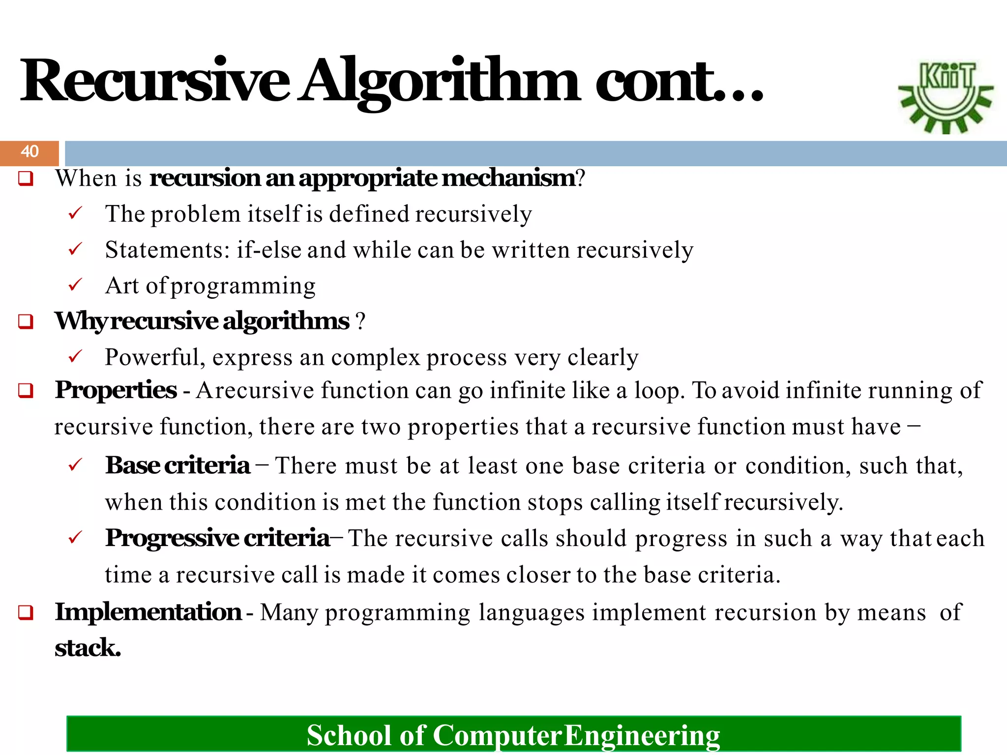 RecursiveAlgorithm cont…
 When is recursionanappropriatemechanism?
 The problem itself is defined recursively
 Statements: if-else and while can be written recursively
 Art of programming
 Whyrecursivealgorithms ?
 Powerful, express an complex process very clearly
 Properties - Arecursive function can go infinite like a loop. To avoid infinite running of
recursive function, there are two properties that a recursive function must have −
 Basecriteria− There must be at least one base criteria or condition, such that,
when this condition is met the function stops calling itself recursively.
 Progressivecriteria− The recursive calls should progress in such a way that each
time a recursive call is made it comes closer to the base criteria.
 Implementation- Many programming languages implement recursion by means of
stack.
School of ComputerEngineering
40
 