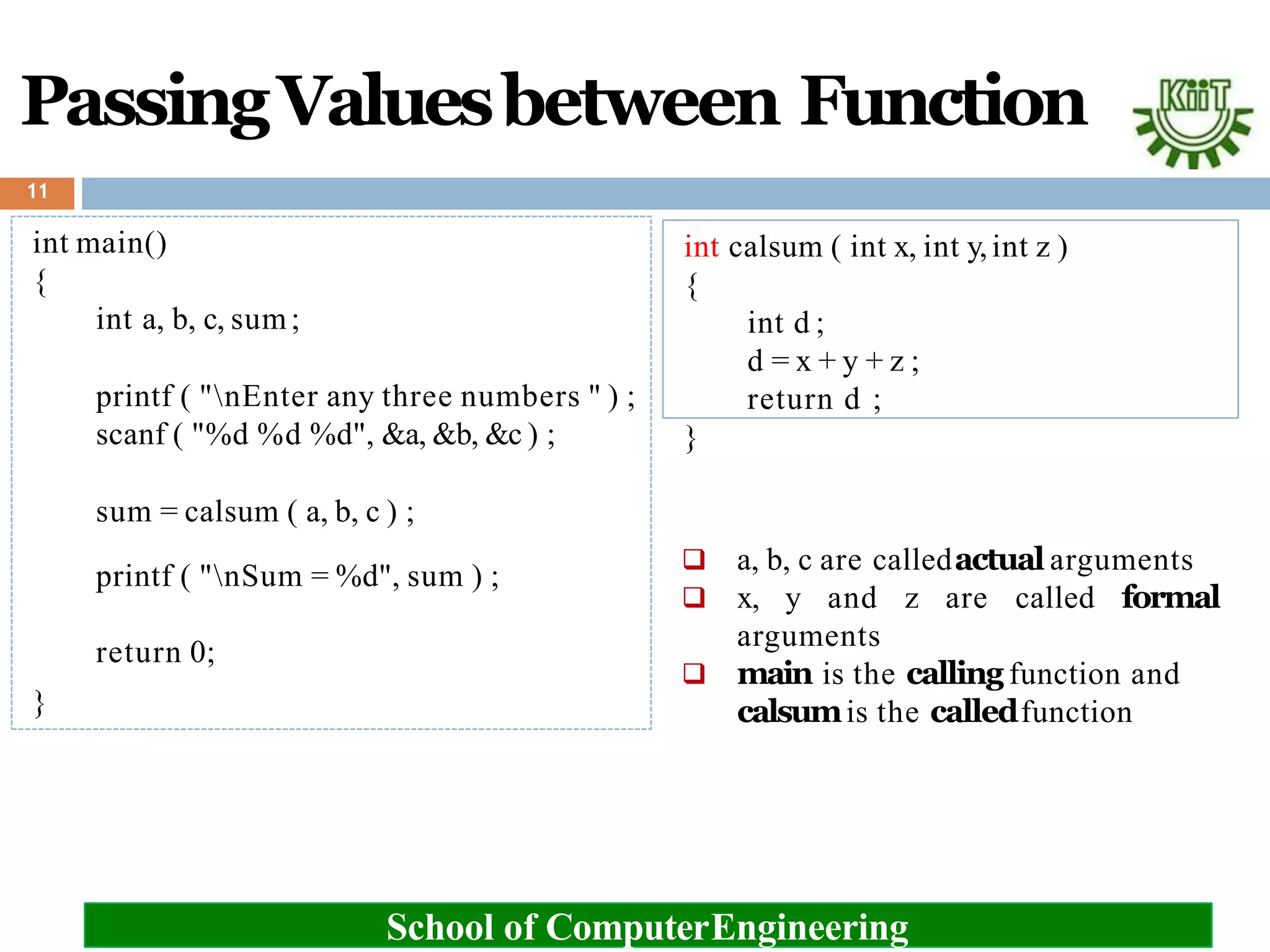 int calsum ( int x, int y,int z )
{
int d ;
d = x + y + z ;
return d ;
}
PassingValuesbetween Function
11
int main()
{
int a, b, c, sum;
printf ( "nEnter any three numbers " ) ;
scanf ( "%d %d %d", &a, &b, &c ) ;
sum = calsum ( a, b, c ) ;
printf ( "nSum = %d", sum ) ;
return 0;
}
School of ComputerEngineering
 a, b, c are calledactual arguments
 x, y and z are called formal
arguments
 main is the calling function and
calsumis the calledfunction
 