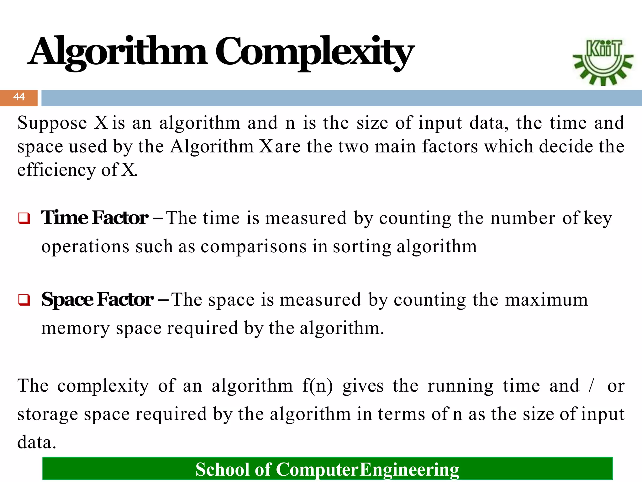 Algorithm Complexity
Suppose X is an algorithm and n is the size of input data, the time and
space used by the Algorithm Xare the two main factors which decide the
efficiency of X.
 TimeFactor−The time is measured by counting the number of key
operations such as comparisons in sorting algorithm
 SpaceFactor−The space is measured by counting the maximum
memory space required by the algorithm.
The complexity of an algorithm f(n) gives the running time and / or
storage space required by the algorithm in terms of n as the size of input
data.
School of ComputerEngineering
44
 