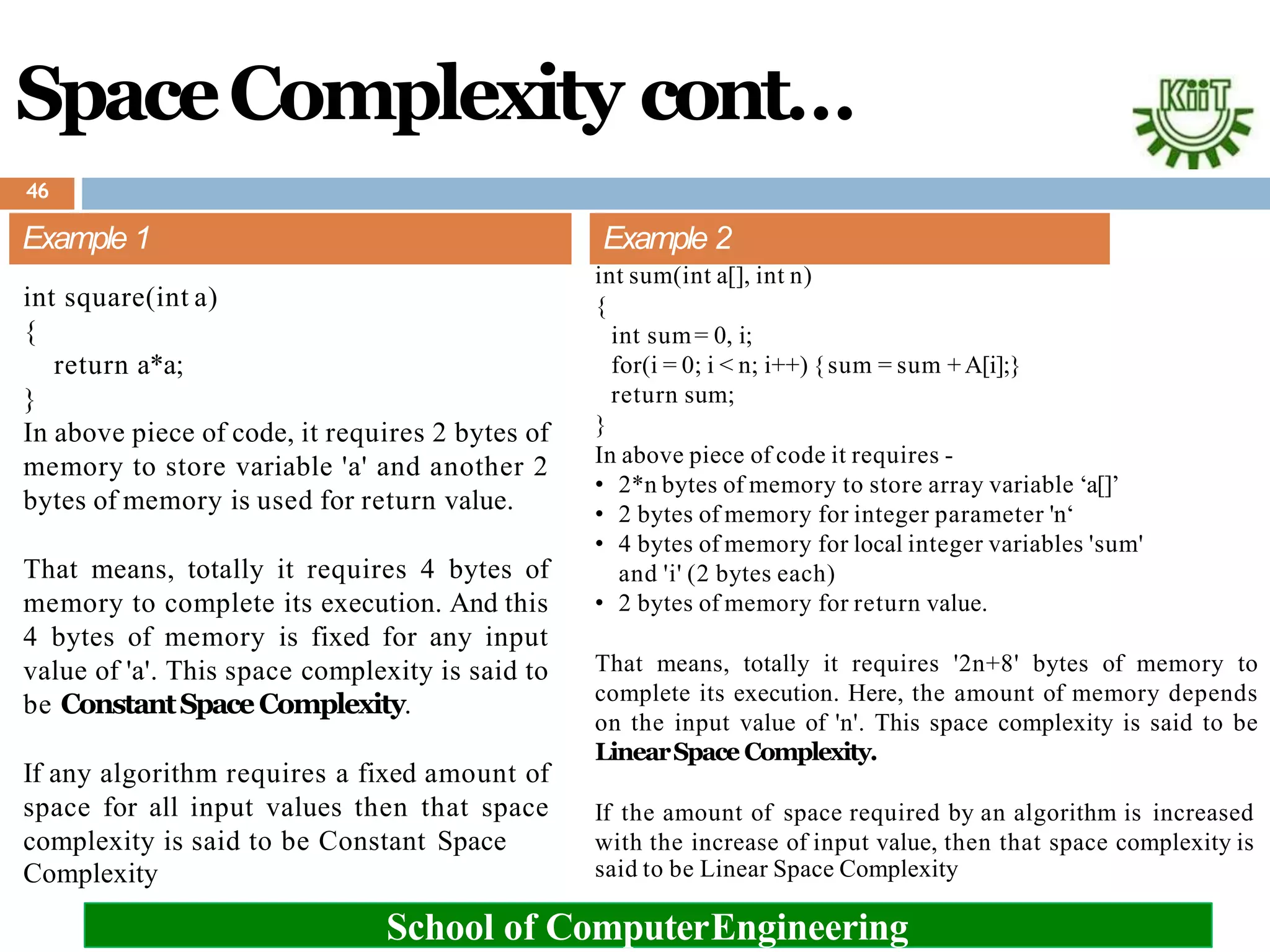 SpaceComplexity cont…
Example 1
int square(int a)
{
return a*a;
}
In above piece of code, it requires 2 bytes of
memory to store variable 'a' and another 2
bytes of memory is used for return value.
That means, totally it requires 4 bytes of
memory to complete its execution. And this
4 bytes of memory is fixed for any input
value of 'a'. This space complexity is said to
be ConstantSpaceComplexity.
If any algorithm requires a fixed amount of
space for all input values then that space
complexity is said to be Constant Space
said to be Linear Space Complexity
Complexity
School of ComputerEngineering
Example 2
int sum(int a[], int n)
{
}
int sum= 0, i;
for(i = 0; i < n; i++) {sum = sum +A[i];}
return sum;
In above piece of code it requires -
• 2*n bytes of memory to store array variable ‘a[]’
• 2 bytes of memory for integer parameter 'n‘
• 4 bytes of memory for local integer variables 'sum'
and 'i' (2 bytes each)
• 2 bytes of memory for return value.
That means, totally it requires '2n+8' bytes of memory to
complete its execution. Here, the amount of memory depends
on the input value of 'n'. This space complexity is said to be
LinearSpace Complexity.
If the amount of space required by an algorithm is increased
with the increase of input value, then that space complexity is
46
 
