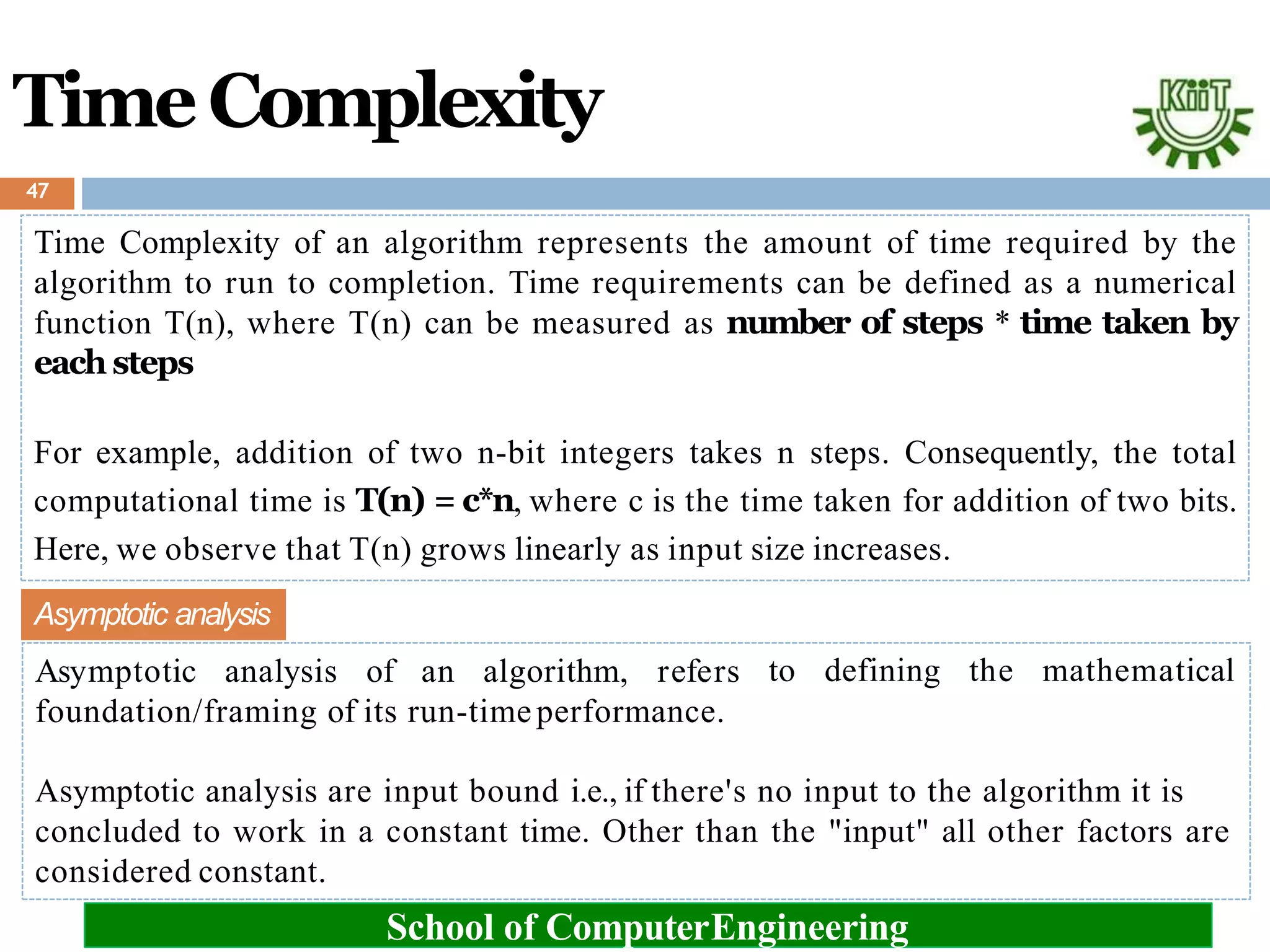 TimeComplexity
Time Complexity of an algorithm represents the amount of time required by the
algorithm to run to completion. Time requirements can be defined as a numerical
function T(n), where T(n) can be measured as number of steps * time taken by
each steps
For example, addition of two n-bit integers takes n steps. Consequently, the total
computational time is T(n) = c*n, where c is the time taken for addition of two bits.
Here, we observe that T(n) grows linearly as input size increases.
considered constant.
School of ComputerEngineering
to defining the mathematical
Asymptotic analysis
Asymptotic analysis of an algorithm, refers
foundation/framing of its run-timeperformance.
Asymptotic analysis are input bound i.e., if there's no input to the algorithm it is
concluded to work in a constant time. Other than the "input" all other factors are
47
 