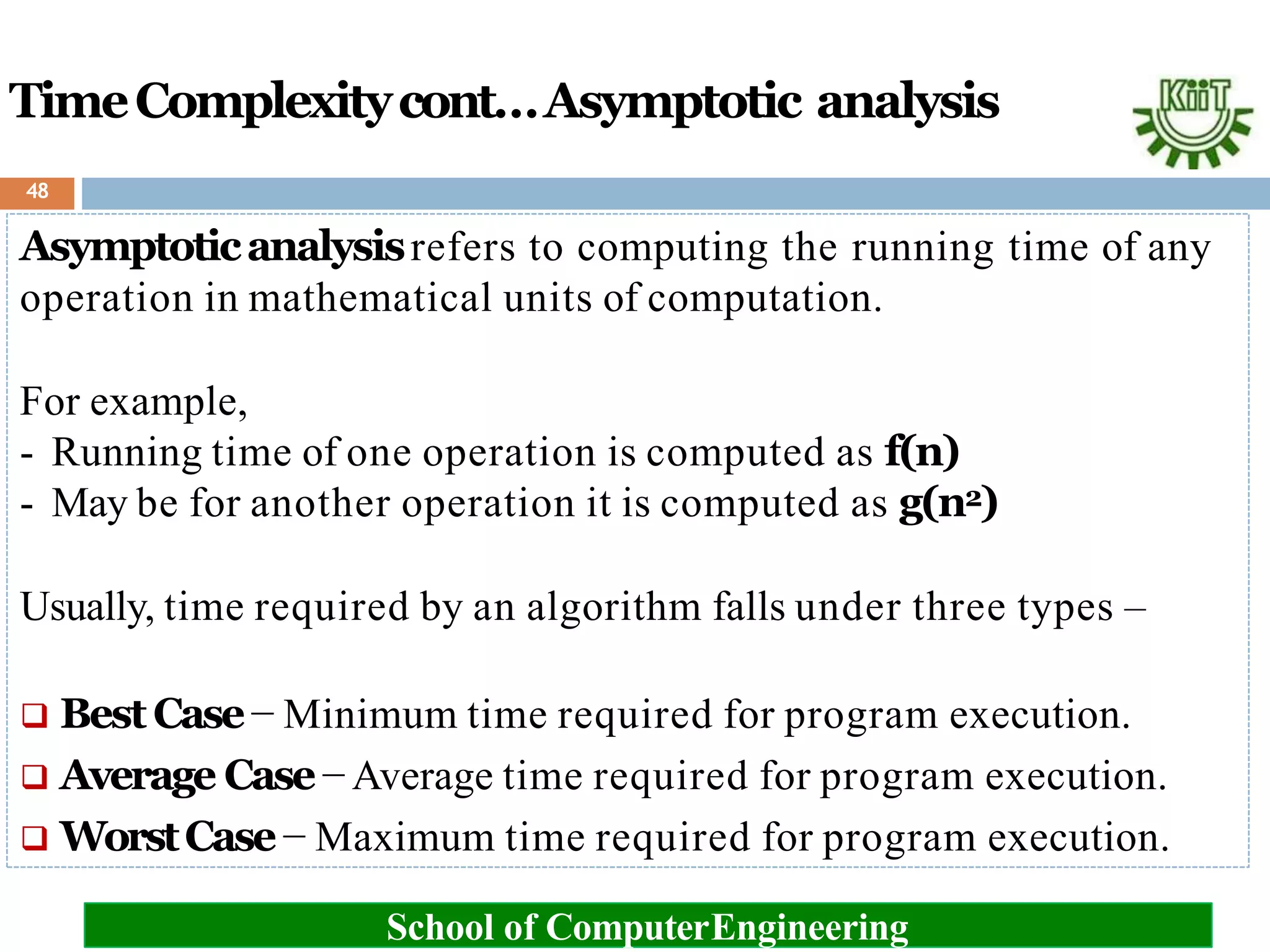 TimeComplexitycont…Asymptotic analysis
Asymptoticanalysisrefers to computing the running time of any
operation in mathematical units of computation.
For example,
- Running time of one operation is computed as f(n)
- May be for another operation it is computed as g(n2)
Usually, time required by an algorithm falls under three types –
 BestCase− Minimum time required for program execution.
 Average Case− Average time required for program execution.
 WorstCase− Maximum time required for program execution.
School of ComputerEngineering
48
 