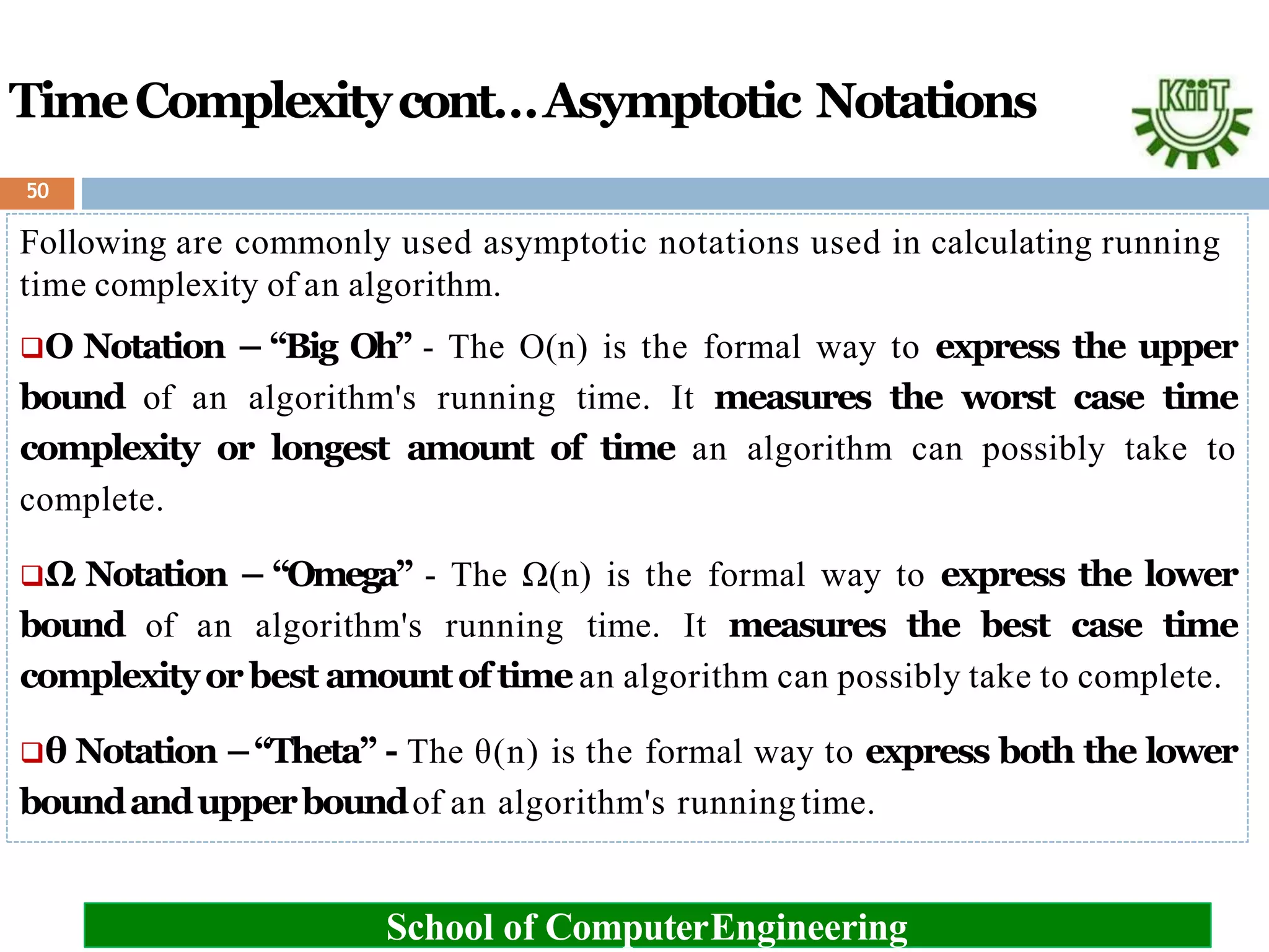 TimeComplexitycont…Asymptotic Notations
Following are commonly used asymptotic notations used in calculating running
time complexity of an algorithm.
Ο Notation – “Big Oh” - The Ο(n) is the formal way to express the upper
bound of an algorithm's running time. It measures the worst case time
complexity or longest amount of time an algorithm can possibly take to
complete.
Ω Notation – “Omega” - The Ω(n) is the formal way to express the lower
bound of an algorithm's running time. It measures the best case time
complexityor best amountof time an algorithm can possibly take to complete.
θ Notation –“Theta” - The θ(n) is the formal way to express both the lower
boundandupperboundof an algorithm's running time.
School of ComputerEngineering
50
 