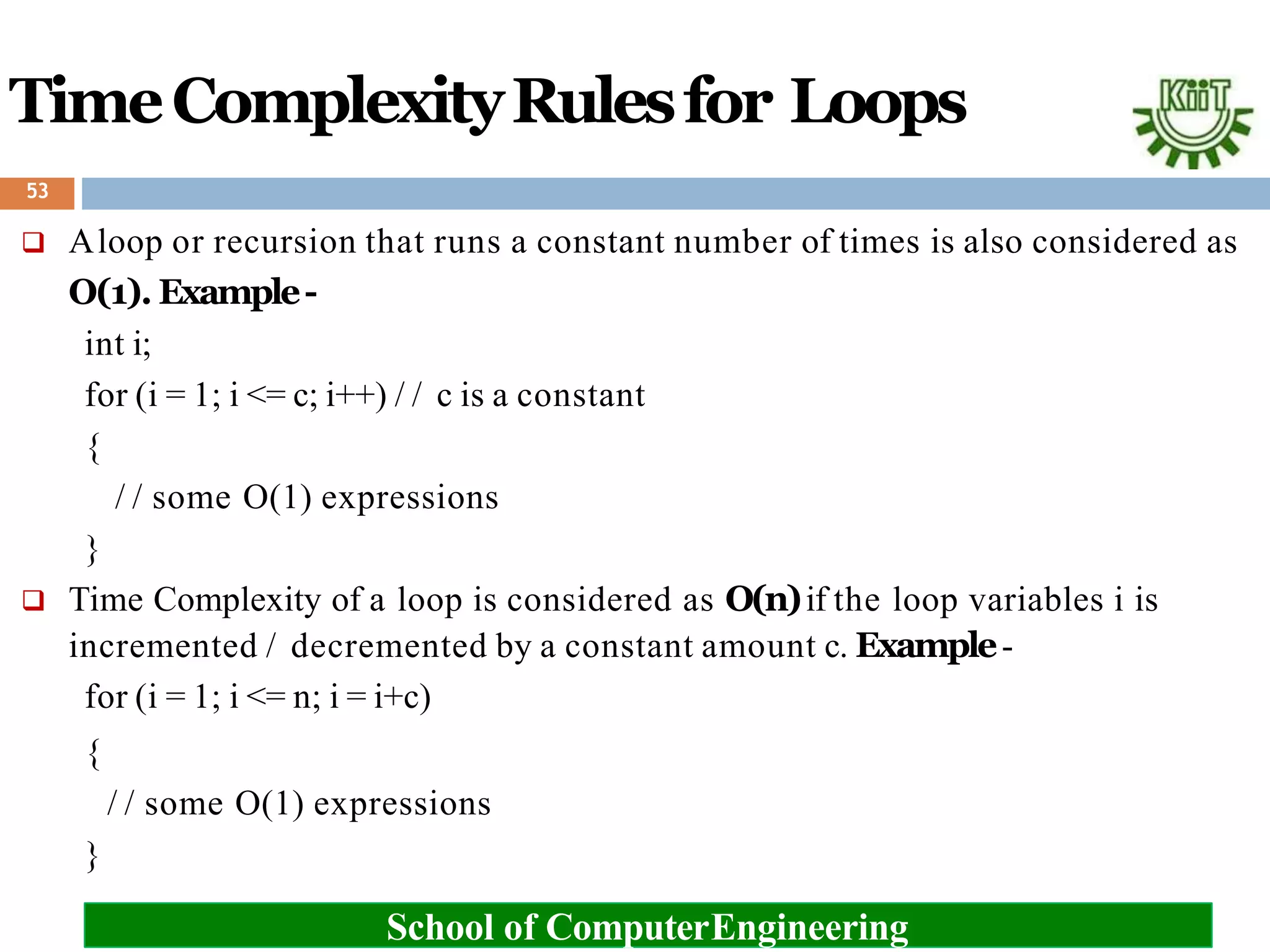 TimeComplexityRulesfor Loops
 Aloop or recursion that runs a constant number of times is also considered as
O(1). Example-
int i;
for (i = 1; i <= c; i++) / / c is a constant
{
/ / some O(1) expressions
}
 Time Complexity of a loop is considered as O(n)if the loop variables i is
incremented / decremented by a constant amount c. Example-
for (i = 1; i <= n; i = i+c)
{
/ / some O(1) expressions
}
School of ComputerEngineering
53
 