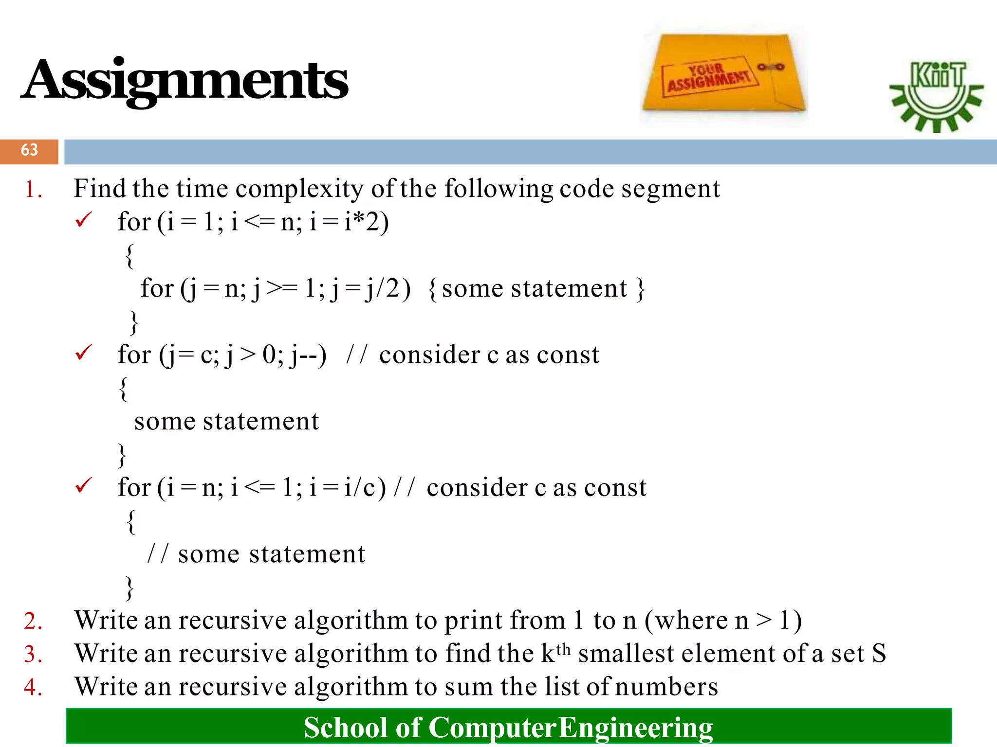 Assignments
1. Find the time complexity of the following code segment
 for (i = 1; i <= n; i = i*2)
{
for (j = n; j >= 1; j = j/2) {some statement }
}
 for (j= c; j > 0; j--) / / consider c as const
{
some statement
}
 for (i = n; i <= 1; i = i/c) / / consider c as const
{
/ / some statement
}
2. Write an recursive algorithm to print from 1 to n (where n > 1)
3. Write an recursive algorithm to find the kth smallest element of a set S
4. Write an recursive algorithm to sum the list of numbers
63
School of ComputerEngineering
 