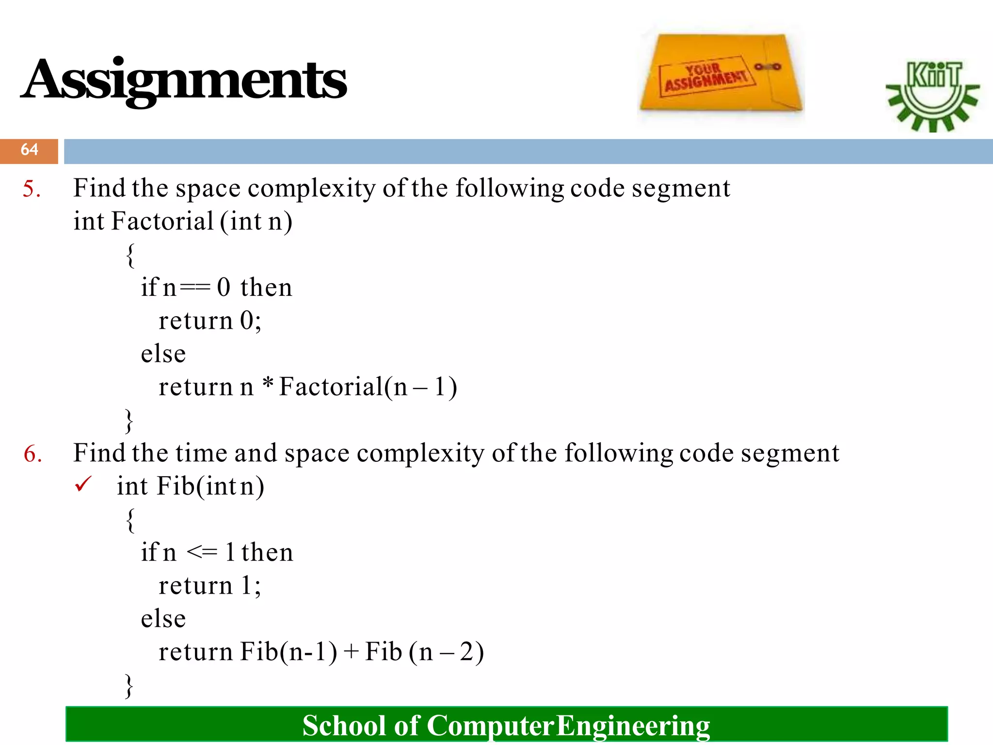 5. Find the space complexity of the following code segment
int Factorial (int n)
{
if n== 0 then
return 0;
else
return n *Factorial(n – 1)
}
6. Find the time and space complexity of the following code segment
 int Fib(intn)
{
if n <= 1then
return 1;
else
return Fib(n-1) + Fib (n – 2)
}
64
Assignments
School of ComputerEngineering
 
