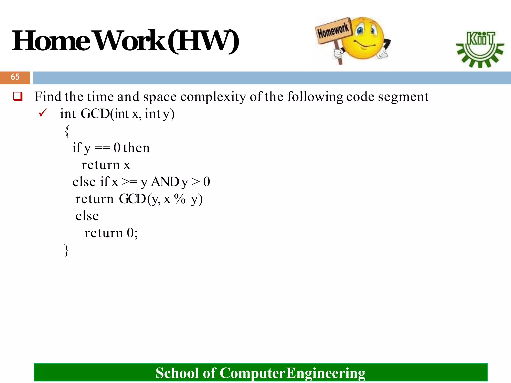 HomeWork(HW)
 Find the time and space complexity of the following code segment
 int GCD(int x, inty)
{
if y == 0 then
return x
else if x >= y ANDy > 0
return GCD(y, x % y)
else
return 0;
}
65
School of ComputerEngineering
 