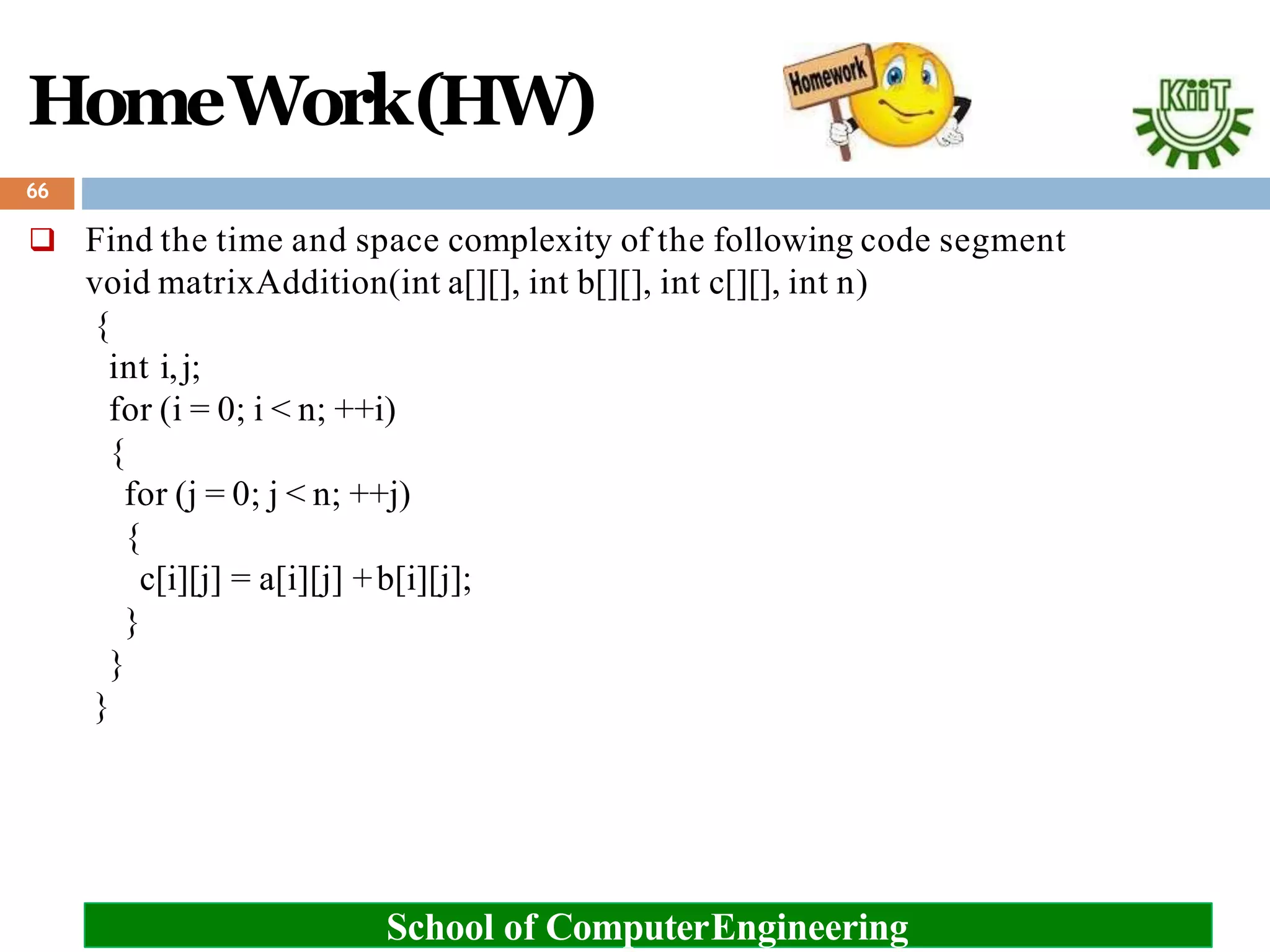 HomeWork(HW)
 Find the time and space complexity of the following code segment
void matrixAddition(int a[][], int b[][], int c[][], int n)
{
int i,j;
for (i = 0; i < n; ++i)
{
for (j = 0; j < n; ++j)
{
c[i][j] = a[i][j] +b[i][j];
}
}
}
66
School of ComputerEngineering
 