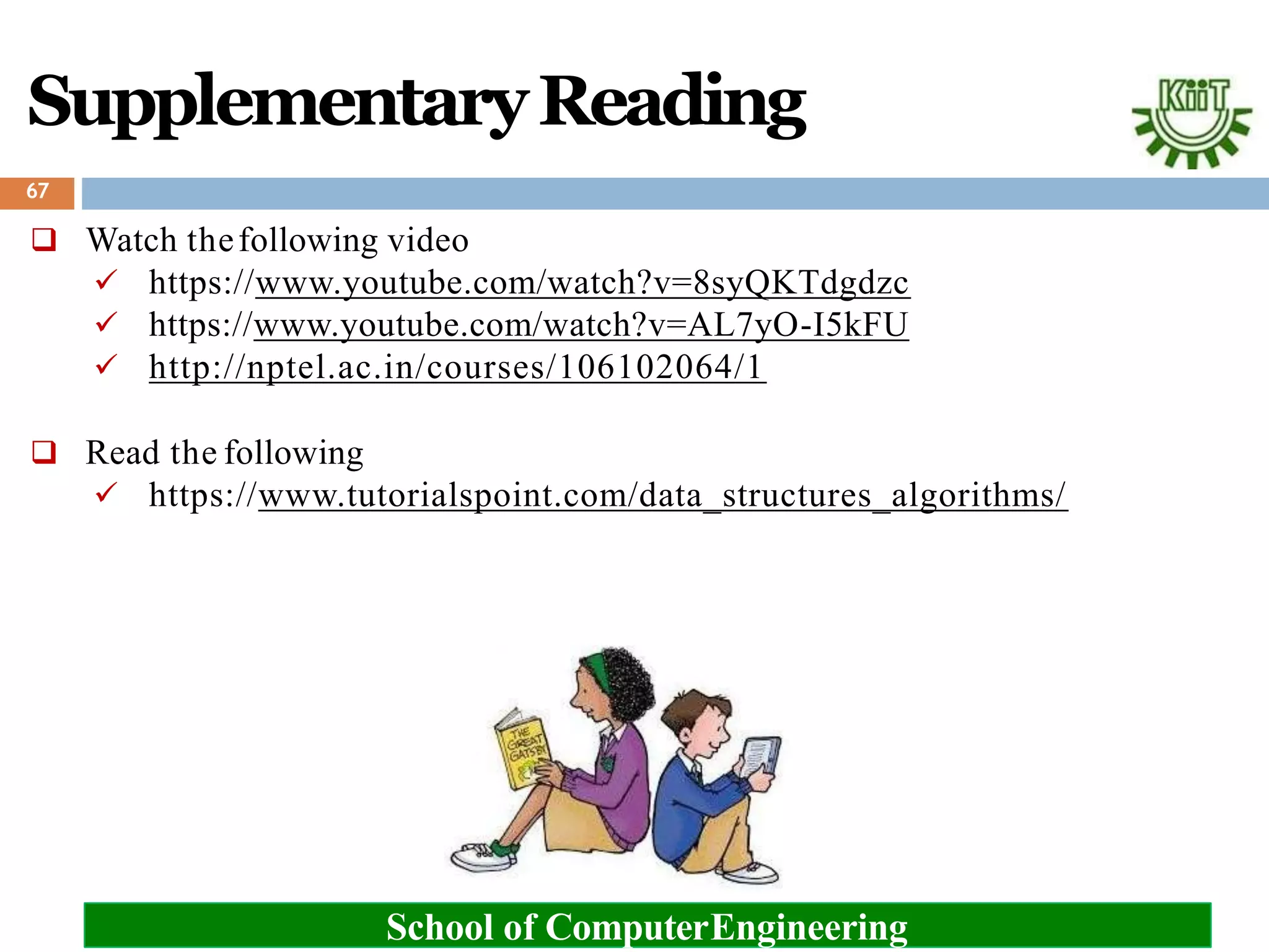 SupplementaryReading
 Watch thefollowing video
 https://www.youtube.com/watch?v=8syQKTdgdzc
 https://www.youtube.com/watch?v=AL7yO-I5kFU
 http://nptel.ac.in/courses/106102064/1
 Read the following
 https://www.tutorialspoint.com/data_structures_algorithms/
67
School of ComputerEngineering
 