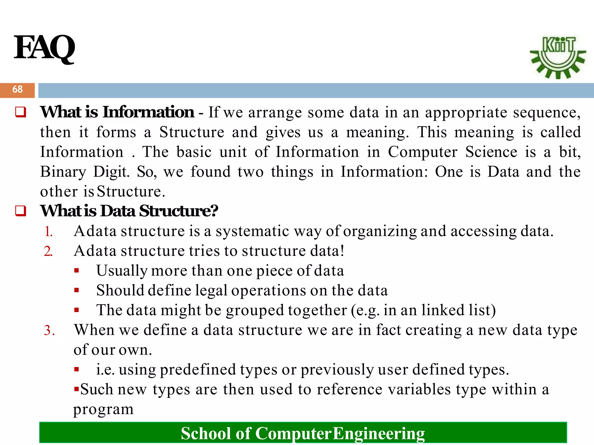 F
AQ
 What is Information - If we arrange some data in an appropriate sequence,
then it forms a Structure and gives us a meaning. This meaning is called
Information . The basic unit of Information in Computer Science is a bit,
Binary Digit. So, we found two things in Information: One is Data and the
other isStructure.
 Whatis Data Structure?
1. Adata structure is a systematic way of organizing and accessing data.
2. Adata structure tries to structure data!
 Usually more than one piece of data
 Should define legal operations on the data
 The data might be grouped together (e.g. in an linked list)
3. When we define a data structure we are in fact creating a new data type
of our own.
 i.e. using predefined types or previously user defined types.
Such new types are then used to reference variables type within a
program
68
School of ComputerEngineering
 