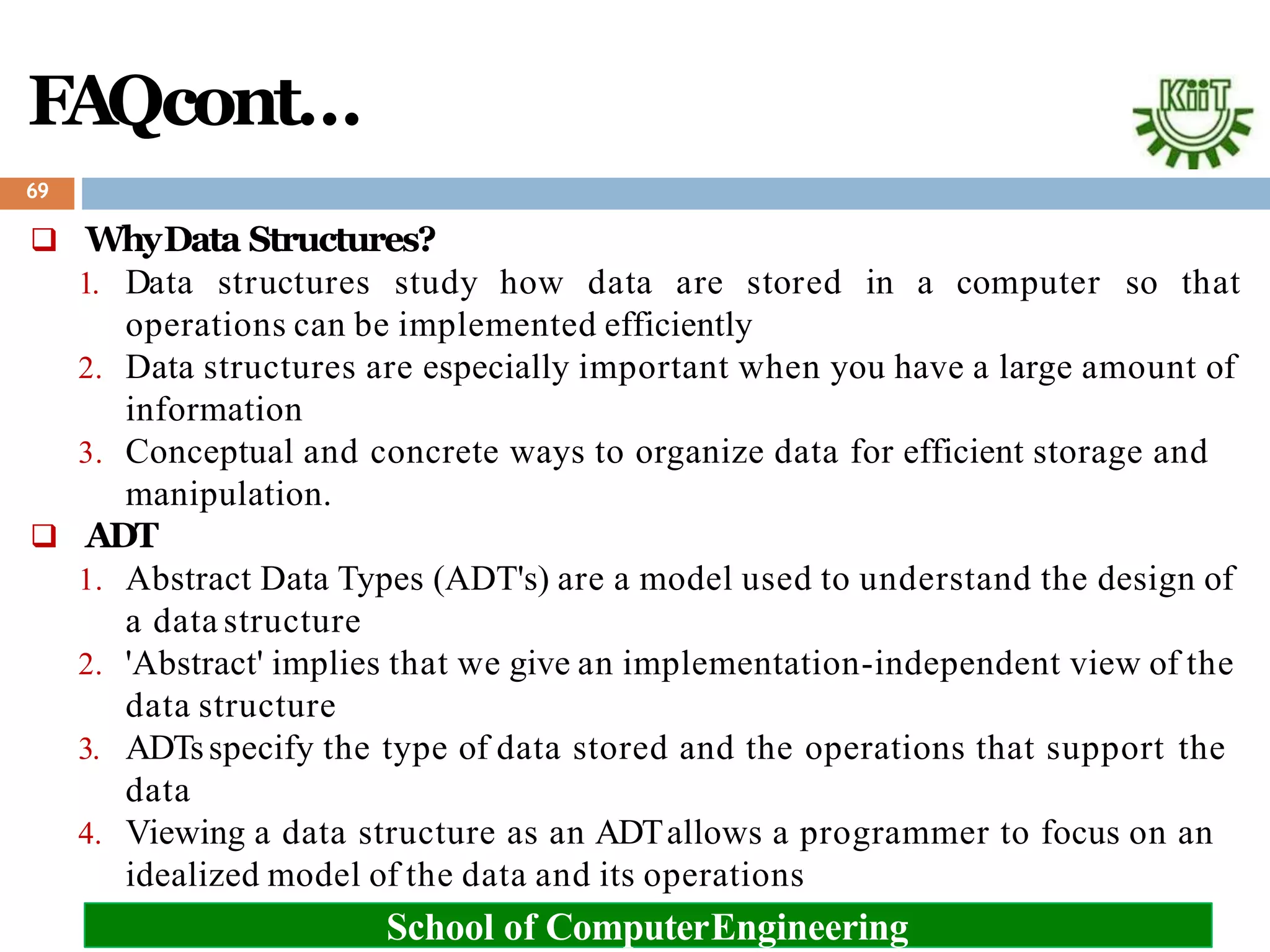 FAQcont…
 WhyData Structures?
1. Data structures study how data are stored in a computer so that
operations can be implemented efficiently
2. Data structures are especially important when you have a large amount of
information
3. Conceptual and concrete ways to organize data for efficient storage and
manipulation.
 ADT
1. Abstract Data Types (ADT's) are a model used to understand the design of
a data structure
2. 'Abstract' implies that we give an implementation-independent view of the
data structure
3. ADTsspecify the type of data stored and the operations that support the
data
4. Viewing a data structure as an ADTallows a programmer to focus on an
idealized model of the data and its operations
69
School of ComputerEngineering
 