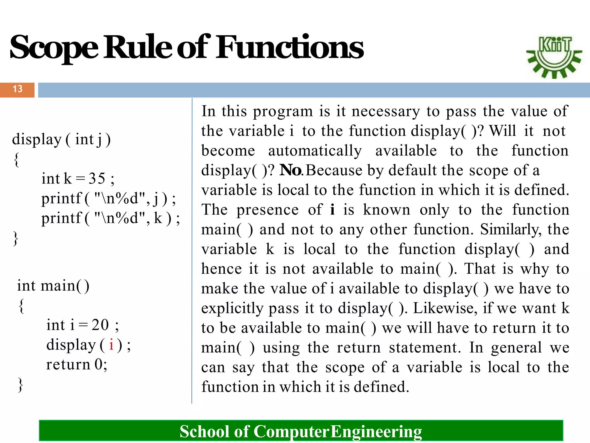 ScopeRuleof Functions
13
School of ComputerEngineering
display ( int j )
{
int k = 35 ;
printf ( "n%d", j ) ;
printf ( "n%d", k ) ;
}
int main( )
{
int i = 20 ;
display ( i ) ;
return 0;
}
In this program is it necessary to pass the value of
the variable i to the function display( )? Will it not
become automatically available to the function
display( )? No.Because by default the scope of a
variable is local to the function in which it is defined.
The presence of i is known only to the function
main( ) and not to any other function. Similarly, the
variable k is local to the function display( ) and
hence it is not available to main( ). That is why to
make the value of i available to display( ) we have to
explicitly pass it to display( ). Likewise, if we want k
to be available to main( ) we will have to return it to
main( ) using the return statement. In general we
can say that the scope of a variable is local to the
function in which it is defined.
 