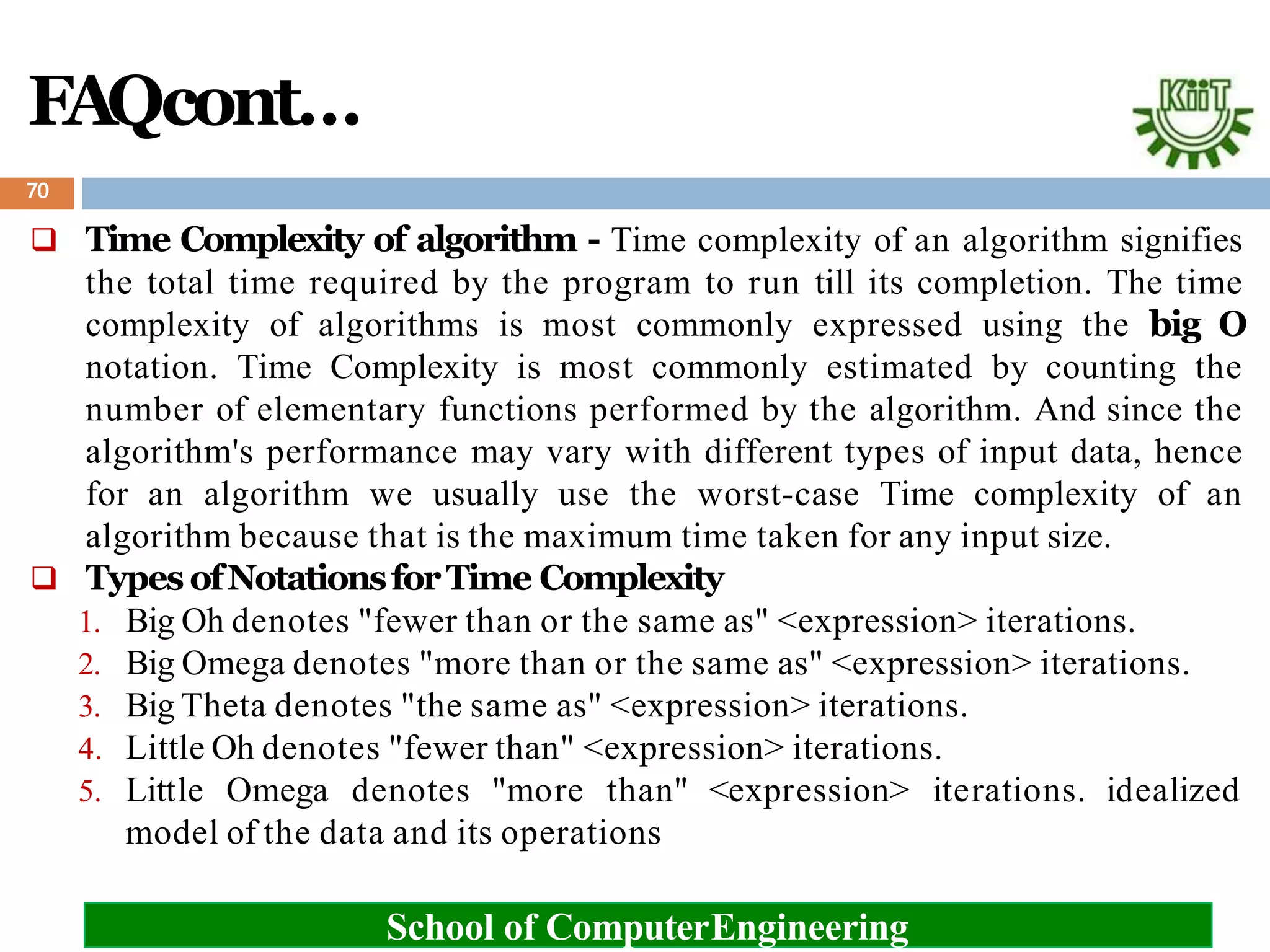 FAQcont…
 Time Complexity of algorithm - Time complexity of an algorithm signifies
the total time required by the program to run till its completion. The time
complexity of algorithms is most commonly expressed using the big O
notation. Time Complexity is most commonly estimated by counting the
number of elementary functions performed by the algorithm. And since the
algorithm's performance may vary with different types of input data, hence
for an algorithm we usually use the worst-case Time complexity of an
algorithm because that is the maximum time taken for any input size.
 Types ofNotationsforTime Complexity
1. Big Oh denotes "fewer than or the same as" <expression> iterations.
2. Big Omega denotes "more than or the same as" <expression> iterations.
3. Big Theta denotes "the same as" <expression> iterations.
4. Little Oh denotes "fewer than" <expression> iterations.
5. Little Omega denotes "more than" <expression> iterations. idealized
model of the data and its operations
70
School of ComputerEngineering
 