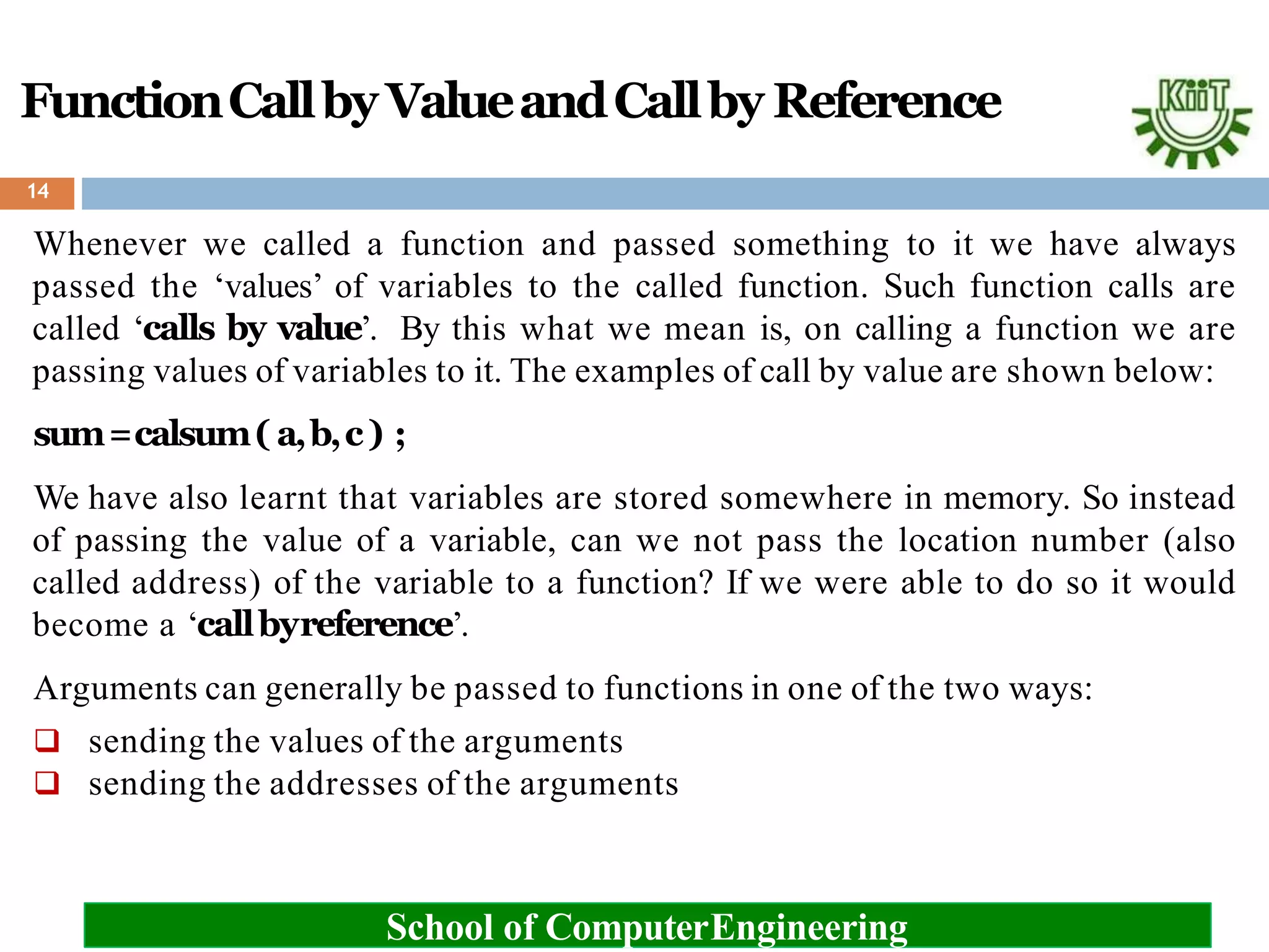 FunctionCallby ValueandCallby Reference
14
Whenever we called a function and passed something to it we have always
passed the ‘values’ of variables to the called function. Such function calls are
called ‘calls by value’. By this what we mean is, on calling a function we are
passing values of variables to it. The examples of call by value are shown below:
sum=calsum( a,b,c) ;
We have also learnt that variables are stored somewhere in memory. So instead
of passing the value of a variable, can we not pass the location number (also
called address) of the variable to a function? If we were able to do so it would
become a ‘callbyreference’.
Arguments can generally be passed to functions in one of the two ways:
 sending the values of the arguments
 sending the addresses of the arguments
School of ComputerEngineering
 