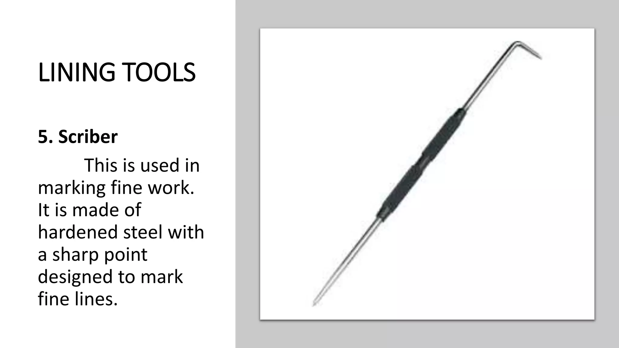 LINING TOOLS
5. Scriber
This is used in
marking fine work.
It is made of
hardened steel with
a sharp point
designed to mark
fine lines.
 