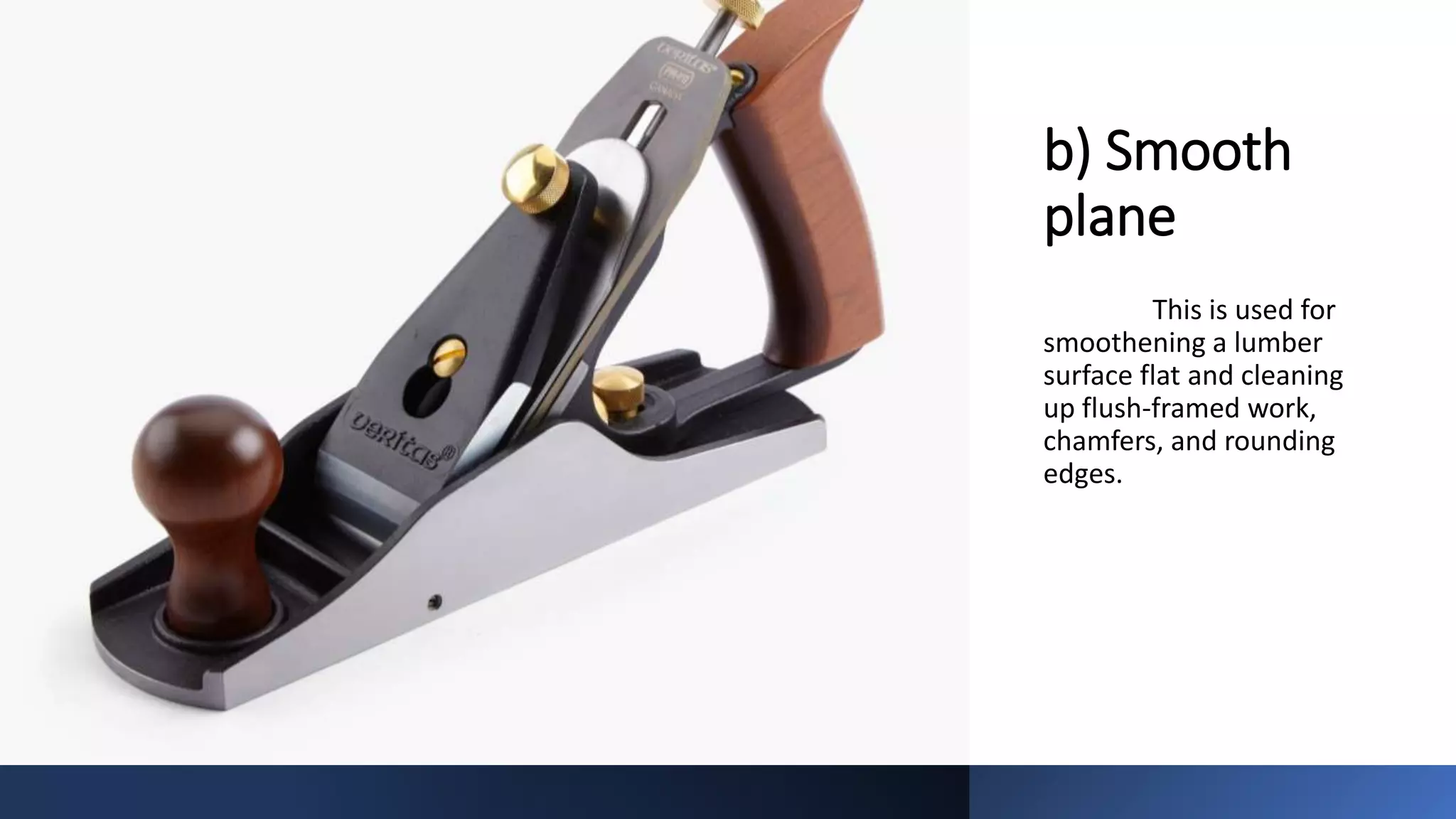 b) Smooth
plane
This is used for
smoothening a lumber
surface flat and cleaning
up flush-framed work,
chamfers, and rounding
edges.
 