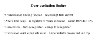 Over-excitation limiter
• Overexcitation limiting function – detects high field current
• After a time delay – ac regulator to reduce excitation – within 100% to 110%
• Unsuccessful – trips ac regulator – change to dc regulator
• If excitation is not within safe value – limiter initiates breaker and unit trip
 