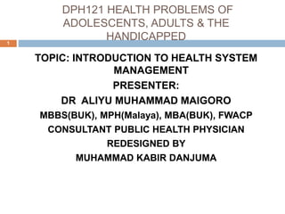 DPH121 HEALTH PROBLEMS OF
ADOLESCENTS, ADULTS & THE
HANDICAPPED
1
TOPIC: INTRODUCTION TO HEALTH SYSTEM
MANAGEMENT
PRESENTER:
DR ALIYU MUHAMMAD MAIGORO
MBBS(BUK), MPH(Malaya), MBA(BUK), FWACP
CONSULTANT PUBLIC HEALTH PHYSICIAN
REDESIGNED BY
MUHAMMAD KABIR DANJUMA
 