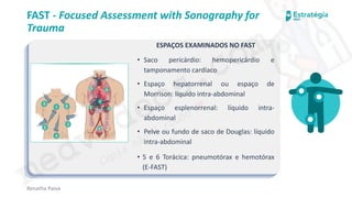 medvideos.com
Cópia não é roubo ♥
Renatha Paiva
FAST - Focused Assessment with Sonography for
Trauma
ESPAÇOS EXAMINADOS NO FAST
• Saco pericárdio: hemopericárdio e
tamponamento cardíaco
• Espaço hepatorrenal ou espaço de
Morrison: líquido intra-abdominal
• Espaço esplenorrenal: líquido intra-
abdominal
• Pelve ou fundo de saco de Douglas: líquido
intra-abdominal
• 5 e 6 Torácica: pneumotórax e hemotórax
(E-FAST)
medvideos.com
Cópia não é roubo ♥
 