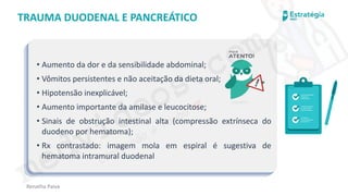 medvideos.com
Cópia não é roubo ♥
Renatha Paiva
TRAUMA DUODENAL E PANCREÁTICO
• Aumento da dor e da sensibilidade abdominal;
• Vômitos persistentes e não aceitação da dieta oral;
• Hipotensão inexplicável;
• Aumento importante da amilase e leucocitose;
• Sinais de obstrução intestinal alta (compressão extrínseca do
duodeno por hematoma);
• Rx contrastado: imagem mola em espiral é sugestiva de
hematoma intramural duodenal
medvideos.com
Cópia não é roubo ♥
 