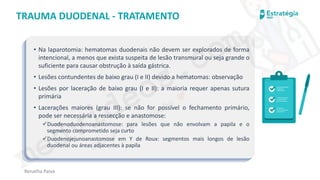 medvideos.com
Cópia não é roubo ♥
Renatha Paiva
TRAUMA DUODENAL - TRATAMENTO
• Na laparotomia: hematomas duodenais não devem ser explorados de forma
intencional, a menos que exista suspeita de lesão transmural ou seja grande o
suficiente para causar obstrução à saída gástrica.
• Lesões contundentes de baixo grau (I e II) devido a hematomas: observação
• Lesões por laceração de baixo grau (I e II): a maioria requer apenas sutura
primária
• Lacerações maiores (grau III): se não for possível o fechamento primário,
pode ser necessária a ressecção e anastomose:
✓Duodenoduodenoanastomose: para lesões que não envolvam a papila e o
segmento comprometido seja curto
✓Duodenojejunoanastomose em Y de Roux: segmentos mais longos de lesão
duodenal ou áreas adjacentes à papila
medvideos.com
Cópia não é roubo ♥
 