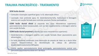 medvideos.com
Cópia não é roubo ♥
Renatha Paiva
TRAUMA PANCREÁTICO - TRATAMENTO
SEM lesão ductal:
• Contusão e laceração superficial (grau I e II): observação clínica
• Laceração mais profunda (grau II): desbridamento/rafia, hemostasia e drenagem
externa com sucção fechada para controlar possíveis fístulas pancreáticas.
COM lesão ductal distal (à esquerda dos vasos mesentéricos superiores):
pancreatectomia distal (corpocaudal), com ou sem esplenectomia e drenagem externa
com sucção fechada.
COM lesão ductal proximal (à direita dos vasos mesentéricos superiores):
• Desbridamento e drenagem externa com sucção fechada (fazer jejunostomia para
alimentação).
• Se lesão duodenal combinada (com destruição da ampola de Vater ou o ducto biliar
comum intrapancreático) ou desvitalização da cabeça do pâncreas:
duodenopancreatectomia (Whipple).
• Outras opções: pancreatectomia distal prolongada, pancreatectomia central com
pancreaticojejunostomia distal em Y de Roux
medvideos.com
Cópia não é roubo ♥
 