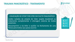 medvideos.com
Cópia não é roubo ♥
Renatha Paiva
TRAUMA PANCREÁTICO - TRATAMENTO
COLOCAÇÃO DE STENT POR CPRE EM DUCTO PANCREÁTICO
Lesões isoladas da ampola de Vater (papila duodenal) ou
tratamento complementar à drenagem externa de lesões
proximais:
Descomprimir a via biliar e auxiliar no fechamento de uma
fístula pancreática que possa ocorrer.
medvideos.com
Cópia não é roubo ♥
 