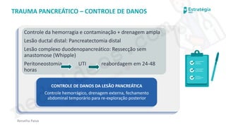 medvideos.com
Cópia não é roubo ♥
Renatha Paiva
TRAUMA PANCREÁTICO – CONTROLE DE DANOS
Controle da hemorragia e contaminação + drenagem ampla
Lesão ductal distal: Pancreatectomia distal
Lesão complexo duodenopancreático: Ressecção sem
anastomose (Whipple)
Peritoneostomia UTI reabordagem em 24-48
horas
CONTROLE DE DANOS DA LESÃO PANCREÁTICA
Controle hemorrágico, drenagem externa, fechamento
abdominal temporário para re-exploração posterior
medvideos.com
Cópia não é roubo ♥
 