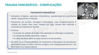 medvideos.com
Cópia não é roubo ♥
Renatha Paiva
TRAUMA PANCREÁTICO - COMPLICAÇÕES
PSEUDOCISTO PANCREÁTICO
• Indicações cirúrgicas: pacientes sintomáticos,, pseudocistos de crescimento
rápido, sangramento e infecção.
• Tratamento de escolha: drenagem endoscópica, uma cistogastrostomia A
coleção de fluidos deve estar madura (ou seja, parede bem definida e
conteúdo principalmente líquido)
• Critérios:
✓A parede da coleção de fluidos está aderente ao estômago ou duodeno
✓A coleção de fluidos deve estar madura
✓A coleta de fluido deve ter pelo menos 6 cm de tamanho
• Na falha ou na indisponibilidade do tratamento endoscópico de pseudocisto
pancreático pode ser feita a técnica cirúrgica, uma cistojejunostomia em Y de
Roux (aberta ou laparoscópica).
medvideos.com
Cópia não é roubo ♥
 