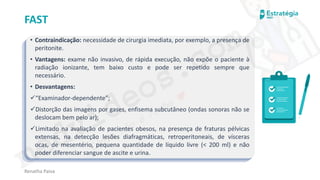 medvideos.com
Cópia não é roubo ♥
Renatha Paiva
FAST
• Contraindicação: necessidade de cirurgia imediata, por exemplo, a presença de
peritonite.
• Vantagens: exame não invasivo, de rápida execução, não expõe o paciente à
radiação ionizante, tem baixo custo e pode ser repetido sempre que
necessário.
• Desvantagens:
✓“Examinador-dependente”;
✓Distorção das imagens por gases, enfisema subcutâneo (ondas sonoras não se
deslocam bem pelo ar);
✓Limitado na avaliação de pacientes obesos, na presença de fraturas pélvicas
extensas, na detecção lesões diafragmáticas, retroperitoneais, de vísceras
ocas, de mesentério, pequena quantidade de líquido livre (< 200 ml) e não
poder diferenciar sangue de ascite e urina.
medvideos.com
Cópia não é roubo ♥
 