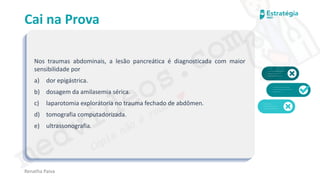 medvideos.com
Cópia não é roubo ♥
Cai na Prova
Nos traumas abdominais, a lesão pancreática é diagnosticada com maior
sensibilidade por
a) dor epigástrica.
b) dosagem da amilasemia sérica.
c) laparotomia explorátoria no trauma fechado de abdômen.
d) tomografia computadorizada.
e) ultrassonografia.
Renatha Paiva
medvideos.com
Cópia não é roubo ♥
 