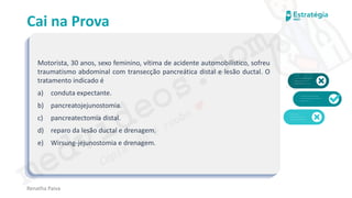 medvideos.com
Cópia não é roubo ♥
Cai na Prova
Motorista, 30 anos, sexo feminino, vítima de acidente automobilístico, sofreu
traumatismo abdominal com transecção pancreática distal e lesão ductal. O
tratamento indicado é
a) conduta expectante.
b) pancreatojejunostomia.
c) pancreatectomia distal.
d) reparo da lesão ductal e drenagem.
e) Wirsung-jejunostomia e drenagem.
Renatha Paiva
medvideos.com
Cópia não é roubo ♥
 