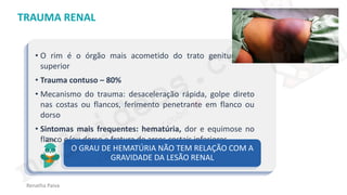 medvideos.com
Cópia não é roubo ♥
Renatha Paiva
TRAUMA RENAL
• O rim é o órgão mais acometido do trato geniturinário
superior
• Trauma contuso – 80%
• Mecanismo do trauma: desaceleração rápida, golpe direto
nas costas ou flancos, ferimento penetrante em flanco ou
dorso
• Sintomas mais frequentes: hematúria, dor e equimose no
flanco e/ou dorso e fratura de arcos costais inferiores.
O GRAU DE HEMATÚRIA NÃO TEM RELAÇÃO COM A
GRAVIDADE DA LESÃO RENAL
medvideos.com
Cópia não é roubo ♥
 