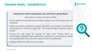medvideos.com
Cópia não é roubo ♥
Renatha Paiva
TRAUMA RENAL - DIAGNÓSTICO
TOMOGRAFIA COMPUTADORIZADA COM CONTRASTE ENDOVENOSO
(fase arterial, venosa e excretora tardia)
• Trauma abdominal penetrante (com trajeto próximo aos rins): qualquer grau de
hematúria
• Adulto com trauma abdominal contuso: hematúria macroscópica ou hematúria
microscópica (≥ 5 hemácias / cga) e PA < 90 mmHg em algum momento após o
trauma
• Trauma com alto índice de suspeita de lesão renal: Trauma direto no
dorso/flancos, múltiplas lesões abdominais, equimoses no dorso/flancos, lesões
por desaceleração, fratura de arcos costais inferiores e posteriores.
• Crianças: hematúria macro ou microscópica
medvideos.com
Cópia não é roubo ♥
 