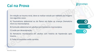 medvideos.com
Cópia não é roubo ♥
Cai na Prova
Em relação ao trauma renal, deve-se realizar estudo por métodos de imagens
nos seguintes casos:
A) Traumatismo abdominal ou do flanco em todas as crianças (hematúria
micro ou macroscópica).
B) Contusão abdominal em adultos com hematúria macroscópica.
C) Lesão por desaceleração.
D) Hematúria microscópica em adultos com história de hipotensão após
trauma.
E) Todas as respostas estão corretas.
Renatha Paiva
medvideos.com
Cópia não é roubo ♥
 
