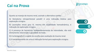 medvideos.com
Cópia não é roubo ♥
Cai na Prova
Quanto ao manejo do trauma renal, assinale a alternativa correta.
A) Hematoma retroperitoneal pulsátil é uma indicação relativa para
exploração cirúrgica.
B) Lacerações renais grau III, mesmo em estabilidade hemodinâmica, é
indicação de exploração cirúrgica.
C) A presença de hematúria, independentemente da intensidade, não está
diretamente relacionada à gravidade da lesão.
D) A arteriografia é o exame de escolha para avaliação do trauma renal.
E) O extravasamento de urina é indicação formal para exploração cirúrgica.
Renatha Paiva
medvideos.com
Cópia não é roubo ♥
 