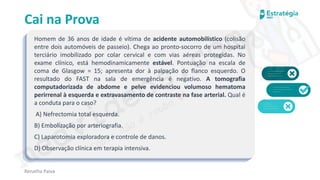 medvideos.com
Cópia não é roubo ♥
Cai na Prova
Homem de 36 anos de idade é vítima de acidente automobilístico (colisão
entre dois automóveis de passeio). Chega ao pronto-socorro de um hospital
terciário imobilizado por colar cervical e com vias aéreas protegidas. No
exame clínico, está hemodinamicamente estável. Pontuação na escala de
coma de Glasgow = 15; apresenta dor à palpação do flanco esquerdo. O
resultado do FAST na sala de emergência é negativo. A tomografia
computadorizada de abdome e pelve evidenciou volumoso hematoma
perirrenal à esquerda e extravasamento de contraste na fase arterial. Qual é
a conduta para o caso?
A) Nefrectomia total esquerda.
B) Embolização por arteriografia.
C) Laparotomia exploradora e controle de danos.
D) Observação clínica em terapia intensiva.
Renatha Paiva
medvideos.com
Cópia não é roubo ♥
 