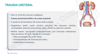 medvideos.com
Cópia não é roubo ♥
Renatha Paiva
TRAUMA URETERAL
• Raro (1-2,5% dos traumas urológicos)
• Trauma penetrante (FAF) e de ureter proximal
• A ausência de hematúria não exclui lesão ureteral
• Diagnóstico tardio: ascite urinária, urinoma, íleo (náuseas, vômitos,
constipação), abscesso periureteral, sepse, fístula ou estenose ureteral.
• Melhor exame: tomografia computadorizada com contraste endovenoso
(fase excretora, 20’ após injeção do contraste)
✓Não visualização do ureter distal;
✓Extravasamento de contraste do ureter;
✓Hidronefrose ipsilateral;
medvideos.com
Cópia não é roubo ♥
 