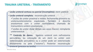 medvideos.com
Cópia não é roubo ♥
Renatha Paiva
TRAUMA URETERAL - TRATAMENTO
• Lesão ureteral contusa ou parcial (incompleta): stent ureteral
• Lesão ureteral completa: reconstrução ureteral
✓Lesões de ureter proximal e médio: fechamento primário ou
ureteroureterostomia espatulada. Também é descrita
anastomose com o ureter contralateral, chamada de
transuretero-uretero anastomose.
✓Lesões do ureter distal (distais aos vasos ilíacos): reimplante
ureterovesical.
** Controle de danos: ligadura ureteral com nefrostomia
percutânea, ou colocação de um stent no ureter com
exteriorização percutânea ou o ureter pode ser exteriorizado
diretamente na pele ("estoma“). Posterior reconstrução
ureteral (precoce ou tardia)
medvideos.com
Cópia não é roubo ♥
 